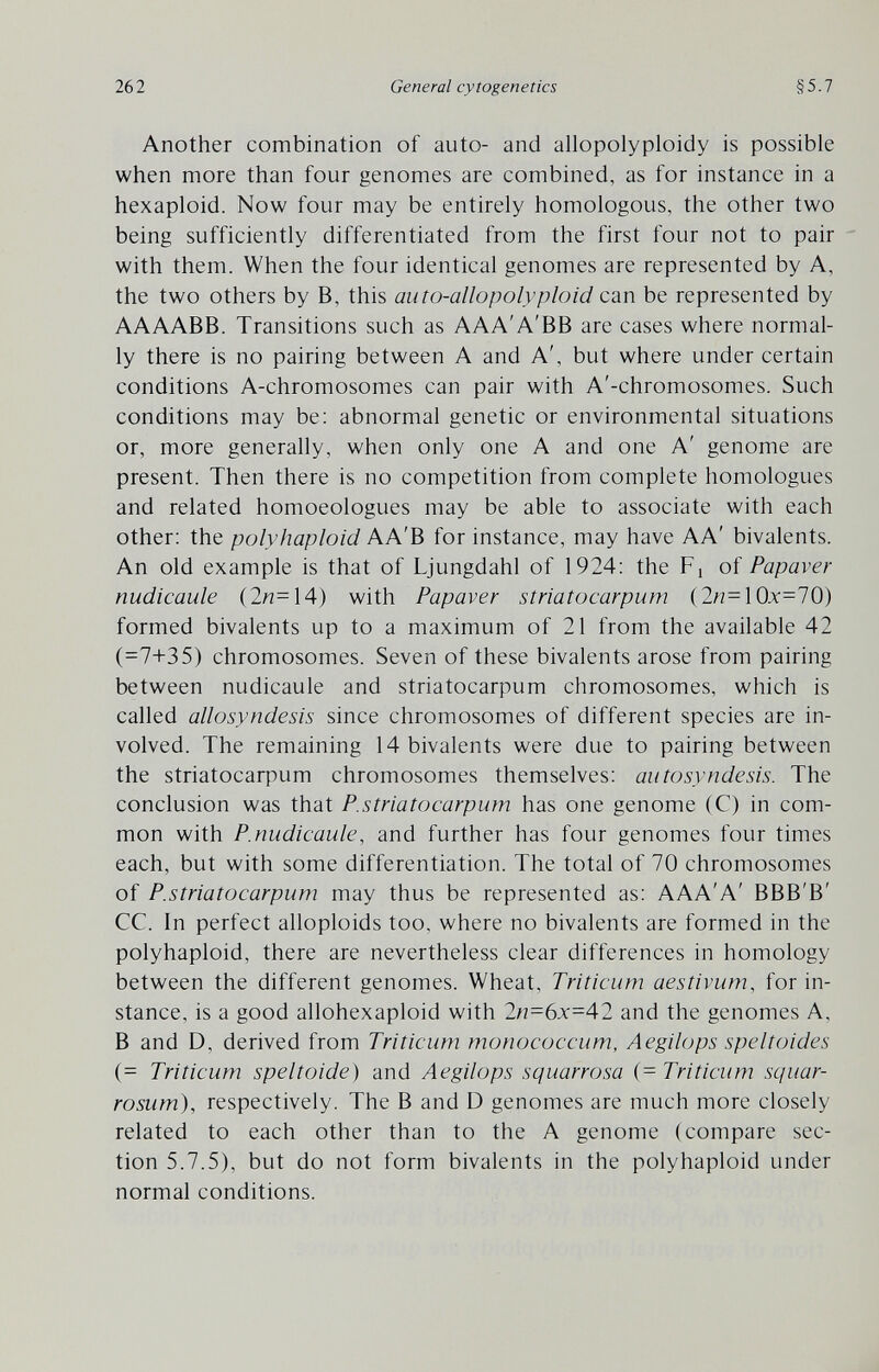 262 General cytogenetics §5.7 Another combination of auto- and allopolyploidy is possible when more than four genomes are combined, as for instance in a hexaploid. Now four may be entirely homologous, the other two being sufficiently differentiated from the first four not to pair with them. When the four identical genomes are represented by A, the two others by B, this auto-allopolyploid can be represented by AAAABB. Transitions such as AAA'A'BB are cases where normal¬ ly there is no pairing between A and A', but where under certain conditions A-chromosomes can pair with A'-chromosomes. Such conditions may be: abnormal genetic or environmental situations or, more generally, when only one A and one A' genome are present. Then there is no competition from complete homologues and related homoeologues may be able to associate with each other: the polyhaploid AA'B for instance, may have AA' bivalents. An old example is that of Ljungdahl of 1924: the Fj of Papaver nudicaule (2^=14) with Papaver striatocarpum (2n=10x=70) formed bivalents up to a maximum of 21 from the available 42 (=7+35) chromosomes. Seven of these bivalents arose from pairing between nudicaule and striatocarpum chromosomes, which is called allosyndesis since chromosomes of different species are in¬ volved. The remaining 14 bivalents were due to pairing between the striatocarpum chromosomes themselves: autosyndesis. The conclusion was that P.striatocarpum has one genome (C) in com¬ mon with P.nudicaule, and further has four genomes four times each, but with some differentiation. The total of 70 chromosomes of P.striatocarpum may thus be represented as: AAA'A' BBB'B' CC. In perfect alloploids too, where no bivalents are formed in the polyhaploid, there are nevertheless clear differences in homology between the different genomes. Wheat, Triticum aestivum, for in¬ stance, is a good allohexaploid with 2n=6x=42 and the genomes A, В and D, derived from Triticum monococcum, Aegilops speltoides (= Triticum speltoide) and Aegilops squarrosa (= Triticum squar- rosum), respectively. The В and D genomes are much more closely related to each other than to the A genome (compare sec¬ tion 5.7.5), but do not form bivalents in the polyhaploid under normal conditions.