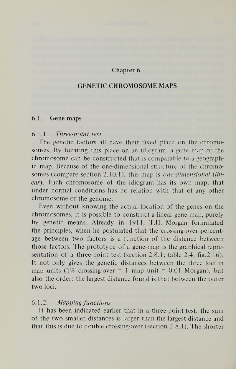 Chapter 6 GENETIC CHROMOSOME MAPS 6.1. Gene maps 6.1.1. Three-point test The genetic factors all have their fixed place on the chromo¬ somes. By locating this place on an idiogram, a gene map of the chromosome can be constructed thai is comparable to a geograph¬ ic map. Because of the one-dimensional structure оГ the chromo¬ somes (compare section 2.10.1), this map is one-dimensional (lin¬ ear). Each chromosome of the idiogram has its own map, that under normal conditions has no relation with that of any other chromosome of the genome. Even without knowing the actual location of the genes on the chromosomes, it is possible to construct a linear gene-map, purely by genetic means. Already in 1911, Т.Н. Morgan formulated the principles, when he postulated that the crossing-over percent¬ age between two factors is a function of the distance between those factors. The prototype of a gene-map is the graphical repre¬ sentation of a three-point test (section 2.8.1; table 2.4; fig.2.16). It not only gives the genetic distances between the three loci in map units (1% crossing-over = 1 map unit = 0.01 Morgan), but also the order: the largest distance found is that between the outer two loci. 6.1.2. Mapping functions It has been indicated earlier that in a three-point test, the sum of the two smaller distances is larger than the largest distance and that this is due to double crossing-over (section 2.8.1). The shorter