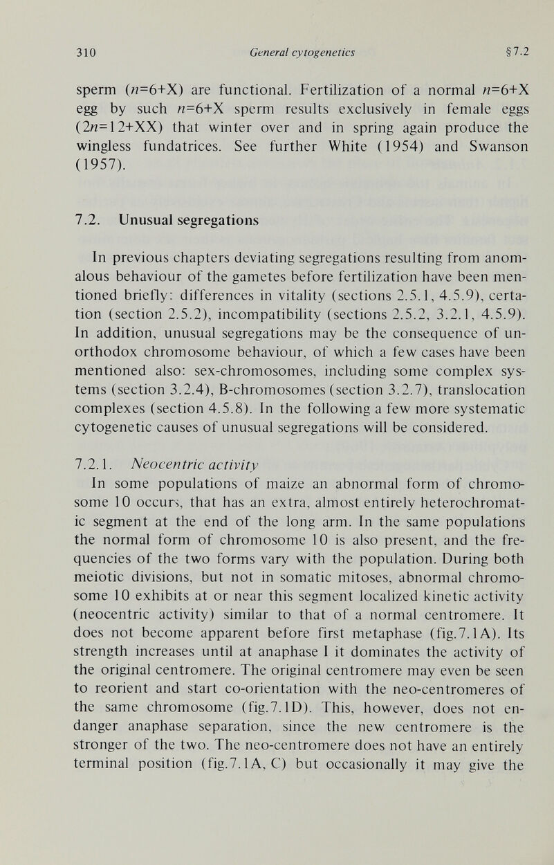 310 General cytogenetics §7.2 sperm («=6+X) are functional. Fertilization of a normal л=6+Х egg by such /7=6+X sperm results exclusively in female eggs (2n=12+XX) that winter over and in spring again produce the wingless fundatrices. See further White (1954) and Swanson (1957). 7.2. Unusual segregations In previous chapters deviating segregations resulting from anom¬ alous behaviour of the gametes before fertilization have been men¬ tioned brietly: differences in vitality (sections 2.5.1, 4.5.9), certa- tion (section 2.5.2), incompatibility (sections 2.5.2, 3.2.1, 4.5.9). In addition, unusual segregations may be the consequence of un¬ orthodox chromosome behaviour, of which a few cases have been mentioned also: sex-chromosomes, including some complex sys¬ tems (section 3.2.4), B-chromosomes (section 3.2.7), translocation complexes (section 4.5.8). In the following a few more systematic cytogenetic causes of unusual segregations will be considered. 7.2.1. Neocentric activity In some populations of maize an abnormal form of chromo¬ some 10 occurs, that has an extra, almost entirely heterochromat- ic segment at the end of the long arm. In the same populations the normal form of chromosome 10 is also present, and the fre¬ quencies of the two forms vary with the population. During both meiotic divisions, but not in somatic mitoses, abnormal chromo¬ some 10 exhibits at or near this segment localized kinetic activity (neocentric activity) similar to that of a normal centromere. It does not become apparent before first metaphase (fig.7.1 A). Its strength increases until at anaphase I it dominates the activity of the original centromere. The original centromere may even be seen to reorient and start co-orientation with the neo-centromeres of the same chromosome (fig.7.1D). This, however, does not en¬ danger anaphase separation, since the new centromere is the stronger of the two. The neo-centromere does not have an entirely terminal position (fig.7.1A, C) but occasionally it may give the