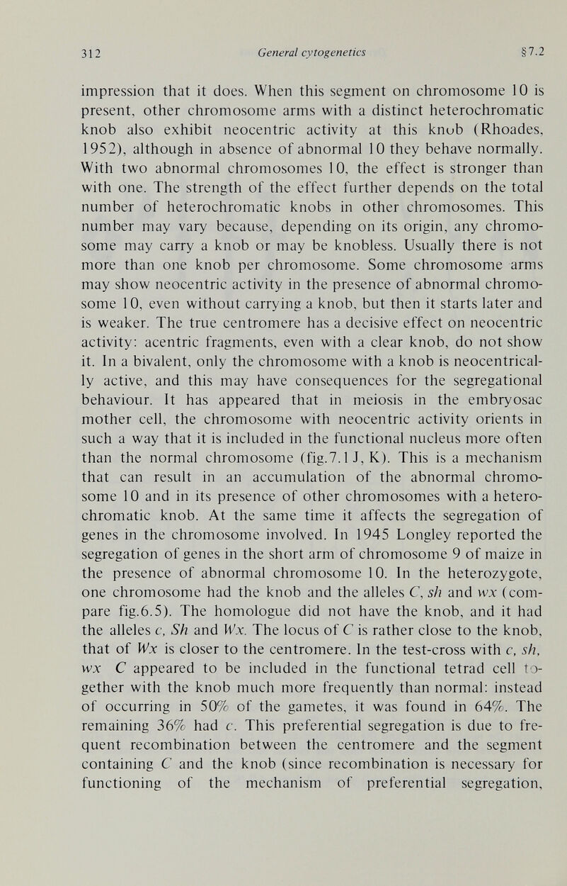 312 General cytogenetics §7.2 impression that it does. When this segment on chromosome 10 is present, other chromosome arms with a distinct heterochromatic knob also exhibit neocentric activity at this knob (Rhoades, 1952), although in absence of abnormal 10 they behave normally. With two abnormal chromosomes 10, the effect is stronger than with one. The strength of the effect further depends on the total number of heterochromatic knobs in other chromosomes. This number may vary because, depending on its origin, any chromo¬ some may carry a knob or may be knobless. Usually there is not more than one knob per chromosome. Some chromosome arms may show neocentric activity in the presence of abnormal chromo¬ some 10, even without carrying a knob, but then it starts later and is weaker. The true centromere has a decisive effect on neocentric activity: acentric fragments, even with a clear knob, do not show it. In a bivalent, only the chromosome with a knob is neocentrical- ly active, and this may have consequences for the segregational behaviour. It has appeared that in meiosis in the embryosac mother cell, the chromosome with neocentric activity orients in such a way that it is included in the functional nucleus more often than the normal chromosome (fig.7.1 J, K). This is a mechanism that can result in an accumulation of the abnormal chromo¬ some 10 and in its presence of other chromosomes with a hetero¬ chromatic knob. At the same time it affects the segregation of genes in the chromosome involved. In 1945 Longley reported the segregation of genes in the short arm of chromosome 9 of maize in the presence of abnormal chromosome 10. In the heterozygote, one chromosome had the knob and the alleles C, sh and w:v (com¬ pare fig.6.5). The homologue did not have the knob, and it had the alleles c, Sh and Wx. The locus of С is rather close to the knob, that of Wx is closer to the centromere. In the test-cross with c, sh, wx С appeared to be included in the functional tetrad cell to¬ gether with the knob much more frequently than normal: instead of occurring in 50% of the gametes, it was found in 64%. The remaining 36% had c. This preferential segregation is due to fre¬ quent recombination between the centromere and the segment containing С and the knob (since recombination is necessary for functioning of the mechanism of preferential segregation,