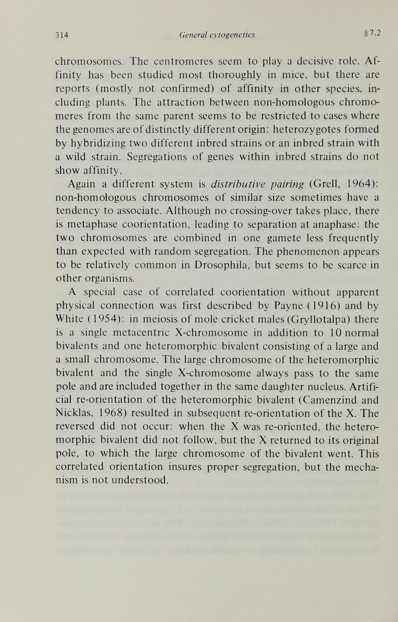 314 General cytogenetics §7.2 chromosomes. The centromeres seem to play a decisive role. Af¬ finity has been studied most thoroughly in mice, but there are reports (mostly not confirmed) of affinity in other species, in¬ cluding plants. The attraction between non-homologous chromo- meres from the same parent seems to be restricted to cases where the genomes are of distinctly different origin: heterozygotes formed by hybridizing two different inbred strains or an inbred strain with a wild strain. Segregations of genes within inbred strains do not show affinity. Again a different system is distributive pairing (Grell, 1964): non-homologous chromosomes of similar size sometimes have a tendency to associate. Although no crossing-over takes place, there is metaphase coorientation, leading to separation at anaphase: the two chromosomes are combined in one gamete less frequently than expected with random segregation. The phenomenon appears to be relatively common in Drosophila, but seems to be scarce in other organisms. A special case of correlated coorientation without apparent physical connection was first described by Payne (1916) and by White ( 1954); in meiosis of mole cricket males (Gryllotalpa) there is a single metacentric X-chromosome in addition to 10 normal bivalents and one heteromorphic bivalent consisting of a large and a small chromosome. The large chromosome of the heteromorphic bivalent and the single X-chromosome always pass to the same pole and are included together in the same daughter nucleus. Artifi¬ cial re-orientation of the heteromorphic bivalent (Camenzind and Nicklas, 1968) resulted in subsequent re-orientation of the X. The reversed did not occur: when the X was re-oriented, the hetero¬ morphic bivalent did not follow, but the X returned to its original pole, to which the large chromosome of the bivalent went. This correlated orientation insures proper segregation, but the mecha¬ nism is not understood.