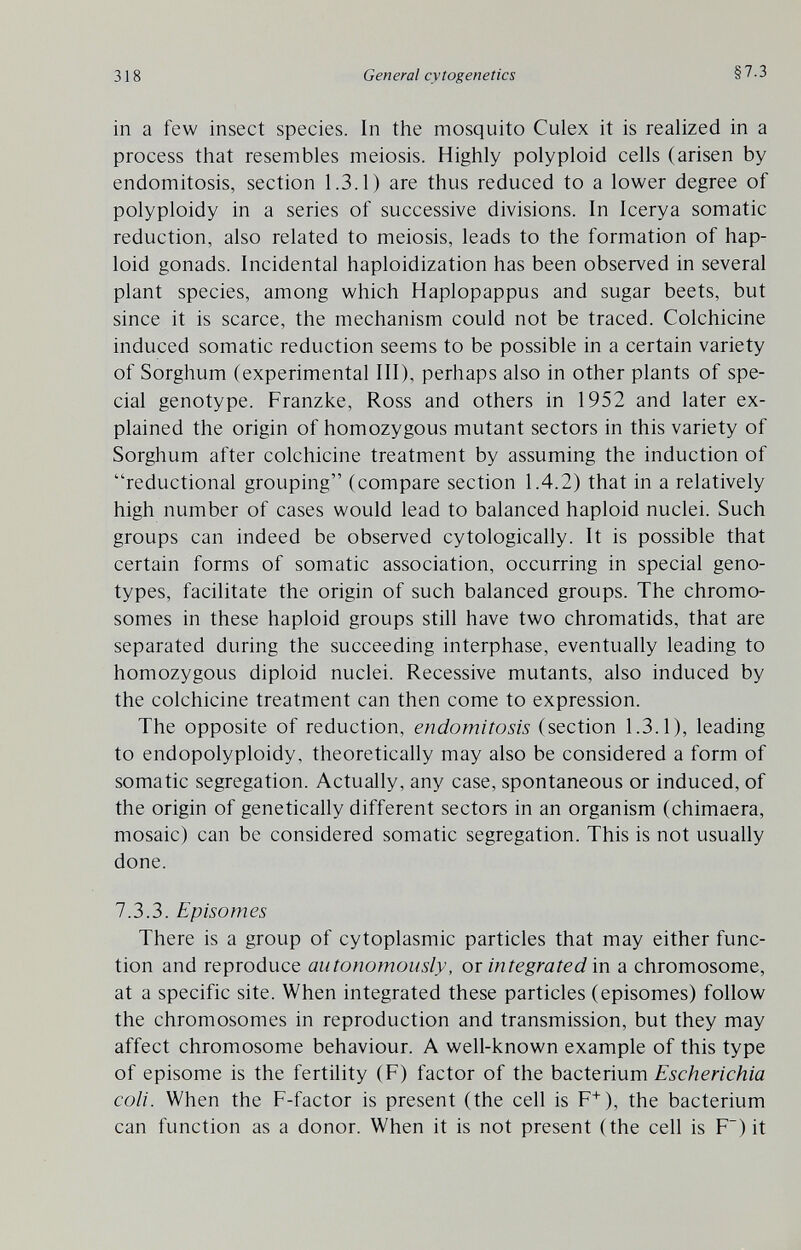 318 General cytogenetics §7.3 in a few insect species. In the mosquito Culex it is realized in a process that resembles meiosis. Highly polyploid cells (arisen by endomitosis, section 1.3.1) are thus reduced to a lower degree of polyploidy in a series of successive divisions. In Icerya somatic reduction, also related to meiosis, leads to the formation of hap¬ loid gonads. Incidental haploidization has been observed in several plant species, among which Haplopappus and sugar beets, but since it is scarce, the mechanism could not be traced. Colchicine induced somatic reduction seems to be possible in a certain variety of Sorghum (experimental III), perhaps also in other plants of spe¬ cial genotype. Franzke, Ross and others in 1952 and later ex¬ plained the origin of homozygous mutant sectors in this variety of Sorghum after colchicine treatment by assuming the induction of reductional grouping (compare section 1.4.2) that in a relatively high number of cases would lead to balanced haploid nuclei. Such groups can indeed be observed cytologically. It is possible that certain forms of somatic association, occurring in special geno¬ types, facilitate the origin of such balanced groups. The chromo¬ somes in these haploid groups still have two chromatids, that are separated during the succeeding interphase, eventually leading to homozygous diploid nuclei. Recessive mutants, also induced by the colchicine treatment can then come to expression. The opposite of reduction, endomitosis (section 1.3.1), leading to endopolyploidy, theoretically may also be considered a form of somatic segregation. Actually, any case, spontaneous or induced, of the origin of genetically different sectors in an organism (chimaera, mosaic) can be considered somatic segregation. This is not usually done. 7.3.3. Episomes There is a group of cytoplasmic particles that may either func¬ tion and reproduce autonomously, or integrated in a chromosome, at a specific site. When integrated these particles (episomes) follow the chromosomes in reproduction and transmission, but they may affect chromosome behaviour. A well-known example of this type of episome is the fertility (F) factor of the bacterium Escherichia coli. When the F-factor is present (the cell is F^), the bacterium can function as a donor. When it is not present (the cell is F~) it