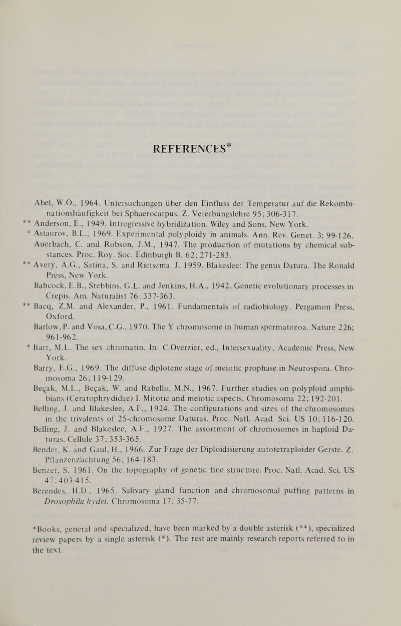 REFERENCES* Abel, W.O., 1964. Untersuchungen über den Einfluss der Temperatur auf die Rekombi¬ nationshäufigkeit bei Sphaerocarpus. Z. Vererbungslehre 95; 306-317. Anderson, E., 1949. Introgressive hybridization. Wiley and Sons, New York. Astaurov, B.L., 1969. Experimental polyploidy in animals. Ann. Rev. Genet. 3; 99-126. Auerbach, С. and Robson, J.M., 1947. The production of mutations by chemical sub¬ stances. Proc. Roy. Soc. Edinburgh B. 62; 271-283. Avery, A.G,, Satina, S. and Rietsema J. 1959. Blakeslee: The genus Datura. The Ronald Press, New York. Babcock, E.B., Stebbins, G.L. and Jenkins, H.A., 1942. Genetic evolutionary processes in Crepis. Am. Naturalist 76; 337-363. Bacq, Z.M. and Ale.xander, P., 1961. Fundamentals of radiobiology. Pergamon Press, Oxford. Barlow, P. and Vosa,C.G., 1970. The Y chromosome in human spermatozoa. Nature 226; 961-962. Barr, M.L. The sex chromatin. In; C.Overzier, ed., Intersexuality, Academic Press, New York. Barry, E.G., 1969. The diffuse diplotene stage of meiotic prophase in Neurospora. Chro- mosoma 26; 119-1 29. Beçak, M.L., Beçak, W. and Rabello, M.N., 1967. F'urther studies on polyploid amphi¬ bians (Ceratophrydidae) I. Mitotic and meiotic aspects. Chromosoma 22; 192-201. Belling, J. and Blakeslee, A.l'., 1924. 1Ъе configurations and sizes of the chromosomes in the trivaients of 25-chromosome Daturas. Proc. Natl. Acad. Sci. US 10; 116-120. Belling, J. and Blakeslee, A.F., 1927. The assortment of chromosomes in haploid Da¬ turas. Cellule 37; 353-365. Bender. K. and Gaul, H., 1966. Zur Frage der Diploidisierung autotetraploider Gerste. Z. Pllanzenzüchtung 56; 164-183. Benzer, S. 1961. On the topography of genetic fine structure. Proc. Natl. Acad. Sci. US 47:403-415. Berendes, H.D.. 1965. Salivary gland function and chromosomal puffing patterns in Drosopliila liyclei. Chromosoma 17; 35-77. *Books, general and specialized, have been marked by a double asterisk (♦*), specialized review papers by a single asterisk (*). The rest are mainly research reports referred to in the text.