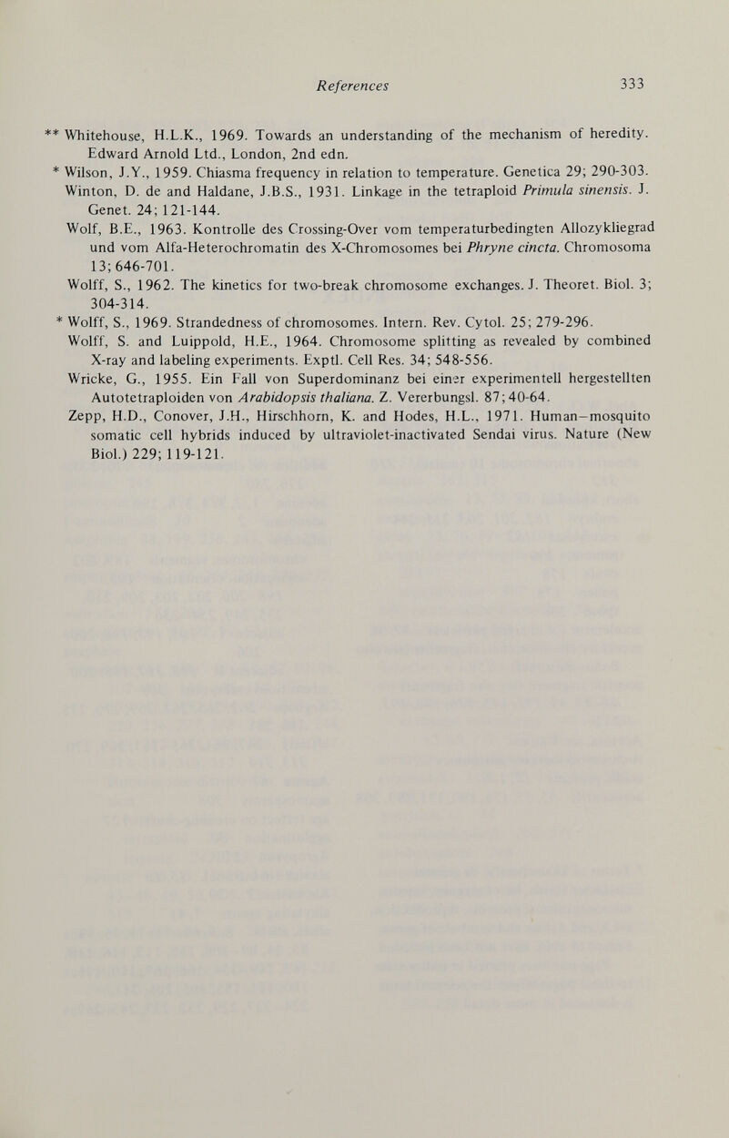 References 333 ** Whitehouse, H.L.K., 1969. Towards an understanding of the mechanism of heredity. Edward Arnold Ltd., London, 2nd edn. * Wilson, J.Y., 1959. Chiasma frequency in relation to temperature. Genetica 29; 290-303. Winton, D. de and Haldane, J.B.S., 1931. Linkage in the tetraploid Primula sinensis. J. Genet. 24; 121-144. Wolf, B.E., 1963. Kontrolle des Crossing-Over vom temperaturbedingten Allozykliegrad und vom Alfa-Heterochromatin des X-Chromosomes bei Phryne cincia. Chromosoma 13; 646-701. Wolff, S., 1962. The kinetics for two-break chromosome exchanges. J. Theoret. Biol. 3; 304-314. * Wolff, S., 1969. Strandedness of chromosomes. Intern. Rev. Cytol. 25; 279-296. Wolff, S. and Luippold, H.E., 1964. Chromosome splitting as revealed by combined X-ray and labeling experiments. Exptl. Cell Res. 34; 548-556. Wricke, G., 1955. Ein Fall von Superdominanz bei einer experimentell hergestellten Autotetraploiden von Arabidopsis thaliana. Z. Vererbungsl. 87; 40-64. Zepp, H.D., Conover, J.H., Hirschhorn, K. and Hodes, H.L., 1971. Human-mosquito somatic cell hybrids induced by ultraviolet-inactivated Sendai virus. Nature (New Biol.) 229; 119-121.