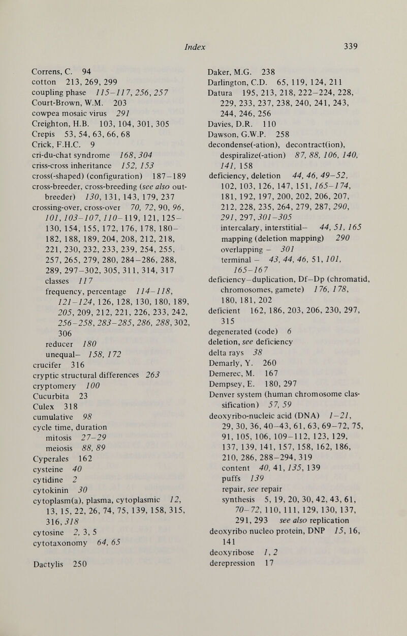 Index 339 Correns, С. 94 cotton 213, 269, 299 coupling phase 115-117,256,257 Court-Brown, W.M. 203 cowpea mosaic virus 291 Creighton, H.B. 103, 104, 301, 305 Crepis 53, 54, 63, 66, 68 Crick, F.H.C. 9 cri-du-chat syndrome 168,304 criss-cross inheritance 152, 153 cross(-shaped) (configuration) 187-189 cross-breeder, cross-breeding {see also out- breeder) 130, 131, 143, 179, 237 crossing-over, cross-over 70, 72, 90, 96, 101, 103-107,110-П9, 121, 125- 130,154,155,172, 176, 178, 180- 182, 188, 189, 204, 208, 212, 218, 221, 230, 232, 233, 239, 254, 255, 257, 265, 279, 280, 284-286, 288, 289, 297-302,305,311,314, 317 classes 117 frequency, percentage 114-118, 121-124, 126, 128, 130, 180, 189, 205, 209, 212, 221, 226, 233, 242, 256-258, 283-285, 286, 288, 302, 306 reducer 180 unequal- 158, 172 crucifer 316 cryptic structural differences 263 cryptomery 100 Cucurbita 23 Culex 318 cumulative 98 cycle time, duration mitosis 27-29 meiosis 88, 89 Cyperales 162 cysteine 40 cytidine 2 cytokinin 30 cytoplasm(a), plasma, cytoplasmic 12, 13, 15, 22, 26, 74, 75, 139, 158, 315, 316,318 cytosine 2, 3, 5 cytotaxonomy 64, 65 Dactylis 250 Daker, M.G. 238 Darlington, C.D. 65, 119, 124, 211 Datura 195,213,218,222-224,228, 229, 233, 237, 238, 240, 241, 243, 244, 246, 256 Davies, D.R. 110 Dawson, G.W.P. 258 decondense(-ation), decontract(ion), despiralize(-ation) 87, 88, 106, 140, 141, 158 deficiency, deletion 44, 46, 49-52, 102, 103, 126, 147, 151, 165-174, 181, 192, 197, 200, 202, 206, 207, 212, 228, 235, 264, 279, 287, 290, 291, 291,301-305 intercalary, interstitial- 44, 51, 165 mapping (deletion mapping) 290 overlapping - 301 terminal — 43, 44, 46, 51, 101, 165-167 deficiency-duphcation, Df—Dp (chromatid, chromosomes, gamete) 176, 178, 180,181, 202 deficient 162, 186, 203, 206, 230, 297, 315 degenerated (code) 6 deletion, see deficiency delta rays 38 Demarly, Y. 260 Demerec, M. 167 Dempsey, E. 180, 297 Denver system (human chromosome clas¬ sification) 57, 59 deoxyribo-nucleic acid (DNA) 1-21, 29, 30, 36, 40-43, 61, 63, 69-72, 75, 91, 105, 106, 109-112, 123, 129, 137, 139, 141, 157, 158, 162, 186, 210, 286, 288-294,319 content 40, A\, 135,\Ъ9 puffs 139 repair, see repair synthesis 5,19,20,30,42,43,61, 70- 72, 110, 111, 129, 130, 137, 291, 293 see also replication deoxyribo nucleo protein, DNP 15, 16, 141 deoxyribose 1,2 derepression 17