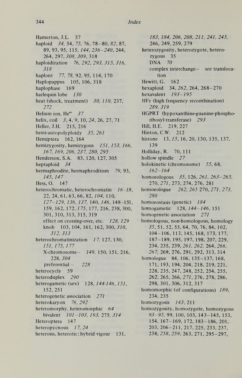 344 Index Hamerton, J.L. 57 haploid 34, 54 , 75, 76, 78 - 80, 82, 87, 89, 93, 95, 115,144, 236-240, 244, 264, 291,308, 309, 318 haploidization 76, 292, 293, 315, 316, 318 haplont 77, 78, 92, 95, 114, 170 Haplopappus 105, 106,318 haplophase 169 harlequin lobe 130 heat (shock, treatment) 30, 110, 237, 272 Helium ion. He' 37 helix, coil 3, 4, 9, 10, 24, 26, 27, 71 Heller, J.H. 215,216 hemi-autopolyploidy 35, 261 Hemiptera 162, 164 hemizygosity, hemizygous 151, 153, 166, 167, 169, 206, 237, 280, 295 Henderson, S.A. 83, 120, 127, 305 heptaploid 34 hermaphrodite, hermaphroditism 79, 93, 145, 147 Hess, O. 147 heterochromatic, heterochromatin 16-18, 22, 24,61,63,66,82,704, 110, 127-129, 136, 137, 140, 146, 148-151, 159, 162, 172, 175, ill, 216, 238,300, 301,310,313,315,319 effect on crossing-over, etc. 128, 129 knob 103,104,161,162,300,^70, 312, 313 heterochromatinization 17, 127, 130, 151, 1 75, 1 77 X-chromosome- 149, 150, 151, 216, 228, 304 preferential - 228 heterocycly 59 heteroduplex 290 heterogametic (sex) 128, 144-146, 151, 152,251 heterogenetic association 271 heterokaryon 76, 292 heteromorphy, heteromorphic 64 bivalent 101-103, 193, 275, 314 Heteroptera 147 heteropycnosis 17, 24 heterosis, heterotic ; hybrid vigour 131, 183, 184, 206, 208, 211, 241, 245, 246, 249,259, 279 heterozygosity, heterozygote, hetero¬ zygous 35 DNA 70 complex interchange— see transloca¬ tion Hewitt, G. 162 hexaploid 34, 262, 264, 268-270 hexavalent 193-195 HFr (high frequency recombination) 289, 319 HGPRT (hypoxanthine-guanine-phospho- ribosyl-transferase) 293 Hill, H.E. 219, 227 Hinton, C.W. 212 histone 13,75,16,20,130,135,137, 139 Holliday, R. 70,111 hollow spindle 27 holokinetic (chromosome) 55, 68, 162-164 homoeologous 35, \26, 261, 263-265, 210,271, 273, 274, 276, 281 homoeologue 262, 265 270,271, 273, 280 homoeostasis (genetic) 184 homogametic 128,144-146, 151 homogenetic association 271 homologous, non-homologous, homology 35, 51, 52, 55, 64, 70, 76, 84, 102, 104-106, 113, 145, 168, 173, 177, 187-189, 195, 197, 198, 207, 229, 234, 235, 239, 261, 262, 264, 266, 267, 269, 276, 291, 292, 313, 314 homologue 84, 106, 135-137, 168, 171, 193, 194, 204, 218, 219, 221, 228, 235, 247, 248, 252, 254, 255, 262, 265, 266, 271, 276, 278, 286, 298,301,306,312,317 homomorphic (of configurations) 189, 234,235 homozygosis 143,211 homozygosity, homozygote, homozygous 93-95, 99, 100, 103, 143-145, 153, 154, 167-169, 172, 183-186, 201, 203, 206-211, 217, 225, 233, 237, 238, 258, 259, 263, 271, 295-297,