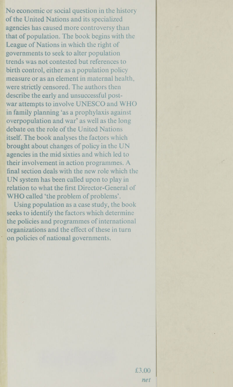 No economic or social question in the history of the United Nations and its specialized agencies has caused more controversy than that of population. The book begins with the League of Nations in which the right of governments to seek to alter population trends was not contested but references to birth control, either as a population роИсу measure or as an element in maternal health, were strictly censored. The authors then describe the early and unsuccessful post¬ war attempts to involve UNESCO and WHO in family planning 'as a prophylaxis against oveфopulation and war' as well as the long debate on the role of the United Nations itself. The book analyses the factors which brought about changes of policy in the UN agencies in the mid sixties and which led to their involvement in action programmes. A final section deals with the new role which the UN system has been called upon to play in relation to what the first Director-General of WHO called 'the problem of problems'. Using population as a case study, the book seeks to identify the factors which determine the policies and programmes of international organizations and the effect of these in turn on policies of national governments. £3