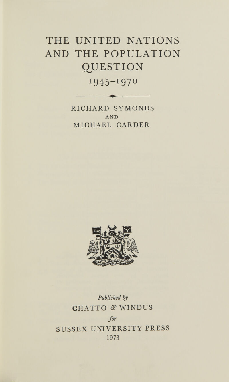 THE UNITED NATIONS AND THE POPULATION Q^UESTION 1945-1970 RICHARD SYMONDS AND MICHAEL CARDER Published by CHATTO & WINDUS for SUSSEX UNIVERSITY PRESS 1973