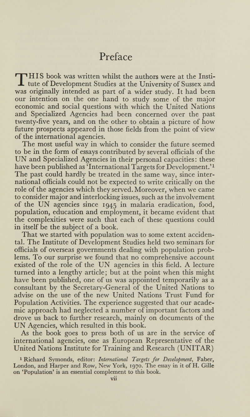 Preface THIS book was written whilst the authors were at the Insti¬ tute of Development Studies at the University of Sussex and was originally intended as part of a wider study. It had been our intention on the one hand to study some of the major economic and social questions with which the United Nations and Specialized Agencies had been concerned over the past twenty-five years, and on the other to obtain a picture of how future prospects appeared in those fields from the point of view of the international agencies. The most useful way in which to consider the future seemed to be in the form of essays contributed by several officials of the UN and Specialized Agencies in their personal capacities : these have been published as 'International Targets for Development. The past could hardly be treated in the same way, since inter¬ national officials could not be expected to write critically on the role of the agencies which they served. Moreover, when we came to consider major and interlocking issues, such as the involvement of the UN agencies since 1945 in malaria eradication, food, population, education and employment, it became evident that the complexities were such that each of these questions could in itself be the subject of a book. That we started with population was to some extent acciden¬ tal. The Institute of Development Studies held two seminars for officials of overseas governments dealing with population prob¬ lems. To our surprise we found that no comprehensive account existed of the role of the UN agencies in this field. A lecture turned into a lengthy article; but at the point when this might have been published, one of us was appointed temporarily as a consultant by the Secretary-General of the United Nations to advise on the use of the new United Nations Trust Fund for Population Activities. The experience suggested that our acade¬ mic approach had neglected a number of important factors and drove us back to further research, mainly on documents of the UN Agencies, which resulted in this book. As the book goes to press both of us are in the service of international agencies, one as European Representative of the United Nations Institute for Training and Research (UNITAR) ^ Richard Symonds, editor: International Targets for Development, Faber, London, and Harper and Row, New York, 1970. The essay in it of H. Gille on 'Population' is an essential complement to this book. vii