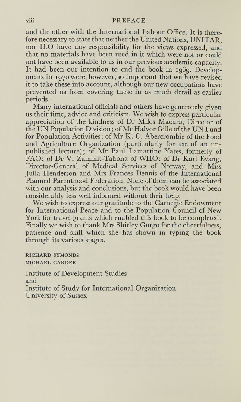 viii PREFACE and the other with the International Labour Office. It is there¬ fore necessary to state that neither the United Nations, UNITAR, nor ILO have any responsibility for the views expressed, and that no materials have been used in it which were not or could not have been available to us in our previous academic capacity. It had been our intention to end the book in 1969. Develop¬ ments in 1970 were, however, so important that we have revised it to take these into account, although our new occupations have prevented us from covering these in as much detail as earlier periods. Many international officials and others have generously given us their time, advice and criticism. We wish to express particular appreciation of the kindness of Dr Milos Macura, Director of the UN Population Division; of Mr Halvor Gille of the UN Fund for Population Activities; of Mr K. C. Abercrombie of the Food and Agriculture Organization (particularly for use of an un¬ published lecture); of Mr Paul Lamartine Yates, formerly of FAO; of Dr V. Zammit-Tabona of WHO; of Dr Karl Evang, Director-General of Medical Services of Norway, and Miss Julia Henderson and Mrs Frances Dennis of the International Planned Parenthood Federation. None of them can be associated with our analysis and conclusions, but the book would have been considerably less well informed without their help. We wish to express our gratitude to the Carnegie Endowment for International Peace and to the Population Council of New York for travel grants which enabled this book to be completed. Finally we wish to thank Mrs Shirley Gurgo for the cheerfulness, patience and skill which she has shown in typing the book through its various stages. RICHARD SYMONDS MICHAEL CARDER Institute of Development Studies and Institute of Study for International Organization University of Sussex