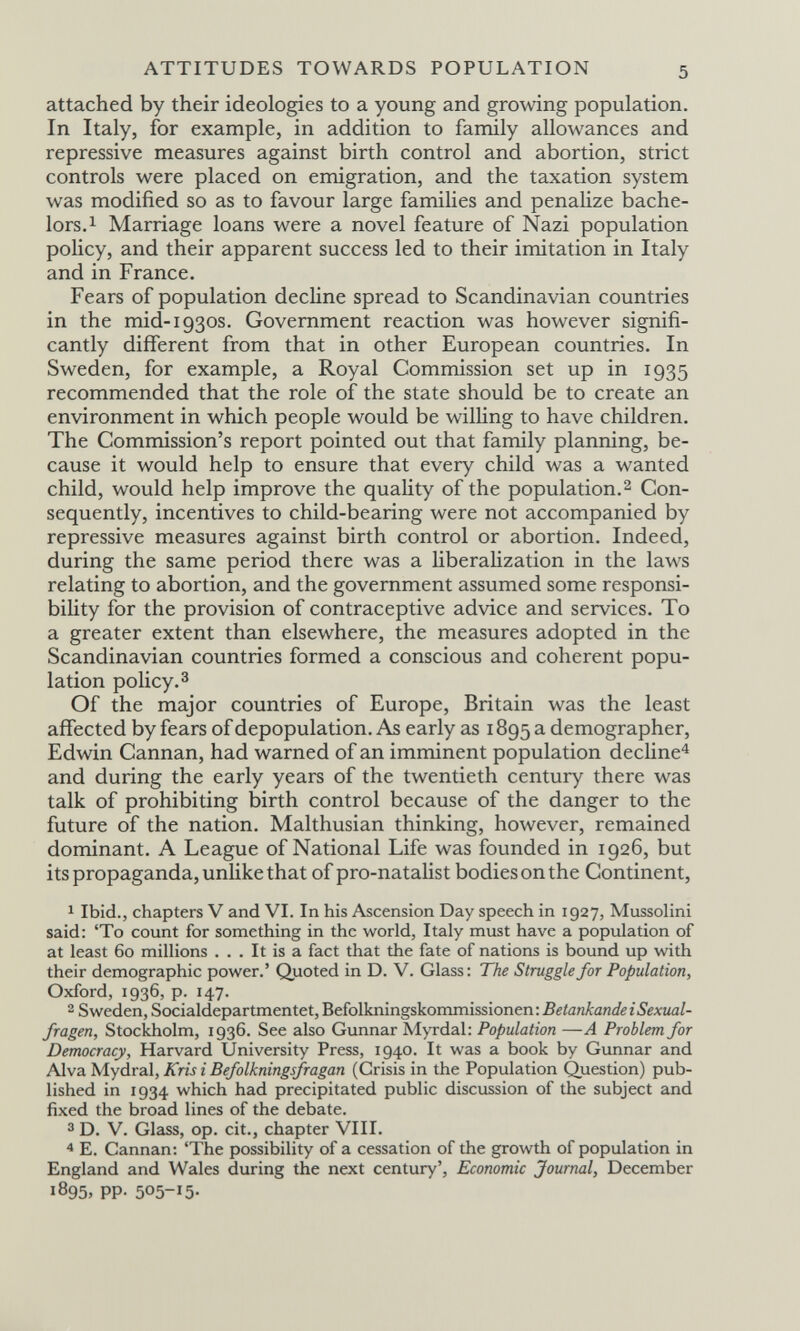 ATTITUDES TOWARDS POPULATION attached by their ideologies to a young and growing population. In Italy, for example, in addition to family allowances and repressive measures against birth control and abortion, strict controls were placed on emigration, and the taxation system was modified so as to favour large families and penalize bache¬ lors. ^ Marriage loans were a novel feature of Nazi population poHcy, and their apparent success led to their imitation in Italy and in France. Fears of population decline spread to Scandinavian countries in the mid-1930s. Government reaction was however signifi¬ cantly different from that in other European countries. In Sweden, for example, a Royal Commission set up in 1935 recommended that the role of the state should be to create an environment in which people would be willing to have children. The Commission's report pointed out that family planning, be¬ cause it would help to ensure that every child was a wanted child, would help improve the quality of the population.2 Con¬ sequently, incentives to child-bearing were not accompanied by repressive measures against birth control or abortion. Indeed, during the same period there was a liberaHzation in the laws relating to abortion, and the government assumed some responsi¬ bility for the provision of contraceptive advice and services. To a greater extent than elsewhere, the measures adopted in the Scandinavian countries formed a conscious and coherent popu¬ lation policy.® Of the major countries of Europe, Britain was the least affected by fears of depopulation. As early as 1895 a demographer, Edwin Cannan, had warned of an imminent population decUne^ and during the early years of the twentieth century there was talk of prohibiting birth control because of the danger to the future of the nation. Malthusian thinking, however, remained dominant. A League of National Life was founded in 1926, but its propaganda, unlike that of pro-nataHst bodies on the Continent, 1 Ibid., chapters V and VI. In his Ascension Day speech in 1927, Mussolini said: 'To count for something in the world, Italy must have a population of at least 60 millions ... It is a fact that the fate of nations is bound up with their demographic power.' Quoted in D. V. Glass: The Struggle for Population, Oxford, 1936, p. 147. 2 Sweden, Socialdepartmentet, Befolkningskommissionen: Stockholm, 1936. See also Gunnar Myrdal: Population —A Problem for Democracy, Harvard University Press, 1940. It was a book by Gunnar and Alva Mydral, Kris i Befolkningsfragan (Crisis in the Population Question) pub¬ lished in 1934 which had precipitated public discussion of the subject and fixed the broad lines of the debate. ® D. V. Glass, op. cit., chapter VIII. 4 E. Cannan: 'The possibility of a cessation of the growth of population in England and Wales during the next century'. Economic Journal, December 1895, pp. 505-15.