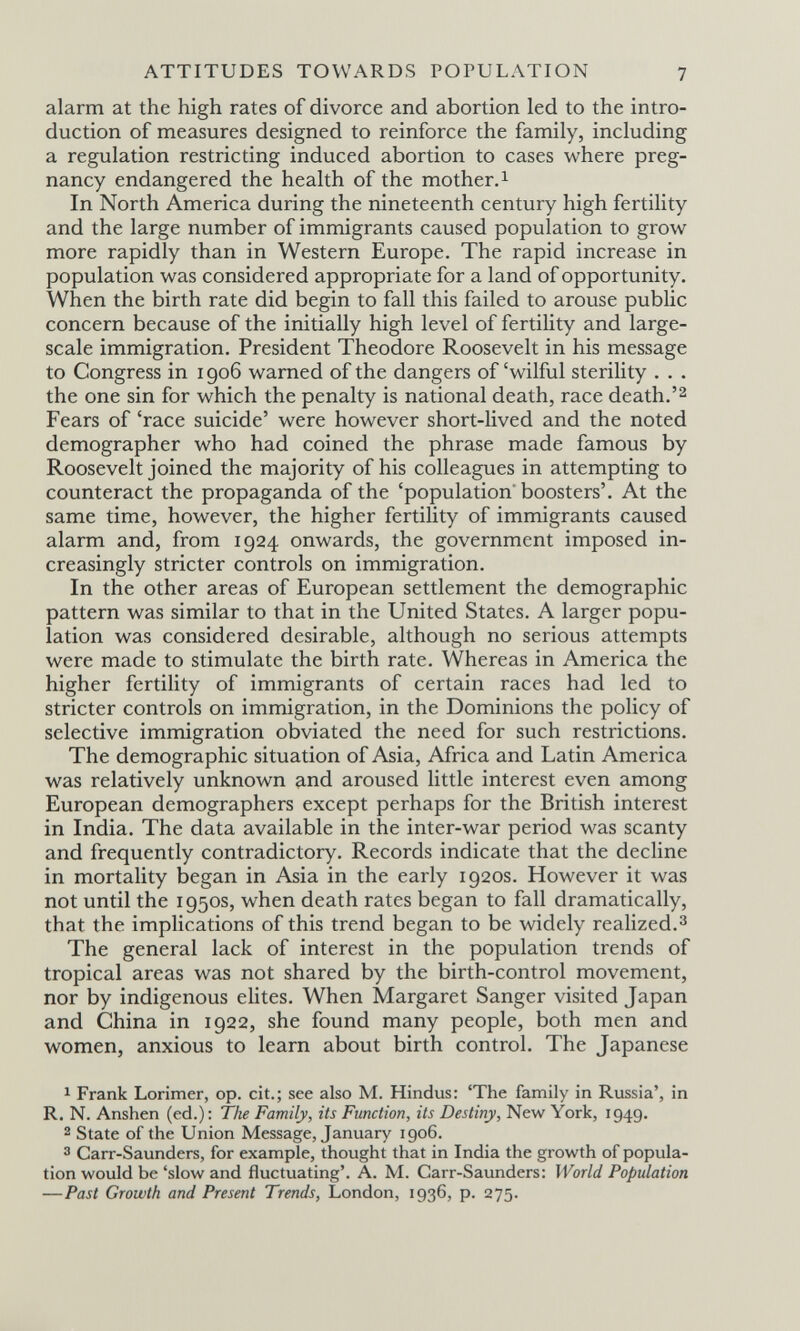 ATTITUDES TOWARDS POPULATION 7 alarm at the high rates of divorce and abortion led to the intro¬ duction of measures designed to reinforce the family, including a regulation restricting induced abortion to cases where preg¬ nancy endangered the health of the mother, 1 In North America during the nineteenth century high fertility and the large number of immigrants caused population to grow more rapidly than in Western Europe. The rapid increase in population was considered appropriate for a land of opportunity. When the birth rate did begin to fall this failed to arouse public concern because of the initially high level of fertility and large- scale immigration. President Theodore Roosevelt in his message to Congress in igo6 warned of the dangers of'wilful sterility . . . the one sin for which the penalty is national death, race death.'2 Fears of 'race suicide' were however short-lived and the noted demographer who had coined the phrase made famous by Roosevelt joined the majority of his colleagues in attempting to counteract the propaganda of the 'population boosters'. At the same time, however, the higher fertility of immigrants caused alarm and, from 1924 onwards, the government imposed in¬ creasingly stricter controls on immigration. In the other areas of European settlement the demographic pattern was similar to that in the United States. A larger popu¬ lation was considered desirable, although no serious attempts were made to stimulate the birth rate. Whereas in America the higher fertility of immigrants of certain races had led to stricter controls on immigration, in the Dominions the policy of selective immigration obviated the need for such restrictions. The demographic situation of Asia, Africa and Latin America was relatively unknown and aroused little interest even among European demographers except perhaps for the British interest in India. The data available in the inter-war period was scanty and frequently contradictory. Records indicate that the decline in mortality began in Asia in the early 1920s. However it was not until the 1950s, when death rates began to fall dramatically, that the implications of this trend began to be widely reahzed.^ The general lack of interest in the population trends of tropical areas was not shared by the birth-control movement, nor by indigenous elites. When Margaret Sanger visited Japan and China in 1922, she found many people, both men and women, anxious to learn about birth control. The Japanese 1 Frank Lorimer, op. cit.; see also M. Hindus: 'The family in Russia', in R. N. Anshen (ed.): The Family, its Function, its Destiny, New York, 1949. 2 State of the Union Message, January 1906. 3 Carr-Saunders, for example, thought that in India the growth of popula¬ tion would be 'slow and fluctuating'. A. M. Carr-Saunders: World Population —Past Growth and Present Trends, London, 1936, p. 275.