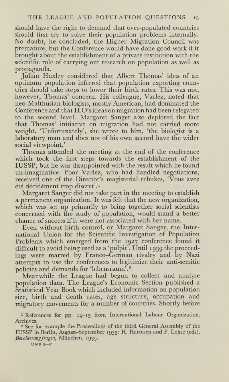 THE LEAGUE AND POPULATION QUESTIONS 15 should have the right to demand that over-populated countries should first try to solve their population problems internally. No doubt, he concluded, the Higher Migration Council was premature, but the Conference would have done good work if it brought about the establishment of a private institution with the scientific role of carrying out research on population as well as propaganda. Julian Huxley considered that Albert Thomas' idea of an optimum population inferred that population exporting coun¬ tries should take steps to lower their birth rates. This was not, however, Thomas' concern. His colleague. Variez, noted that neo-Malthusian biologists, mostly American, had dominated the Conference and that ILO's ideas on migration had been relegated to the second level. Margaret Sanger also deplored the fact that Thomas' initiative on migration had not carried more weight. 'Unfortunately', she wrote to him, 'the biologist is a laboratory man and does not of his own accord have the wider social viewpoint.' Thomas attended the meeting at the end of the conference which took the first steps towards the establishment of the lUSSP, but he was disappointed with the result which he found un-imaginative. Poor Variez, who had handled negotiations, received one of the Director's magisterial rebukes, 'Vous avez été décidément trop discret'.^ Margaret Sanger did not take part in the meeting to establish a permanent organization. It was felt that the new organization, which was set up primarily to bring together social scientists concerned with the study of population, would stand a better chance of success if it were not associated with her name. Even without birth control, or Margaret Sanger, the Inter¬ national Union for the Scientific Investigation of Population Problems which emerged from the 1927 conference found it difficult to avoid being used as a 'pulpit'. Until 1939 the proceed¬ ings were marred by Franco-German rivalry and by Nazi attempts to use the conferences to legitimize their anti-semitic policies and demands for 'lebensraum'.^ Meanwhile the League had begun to collect and analyse population data. The League's Economic Section published a Statistical Year Book which included information on population size, birth and death rates, age structure, occupation and migratory movements for a number of countries. Shortly before 1 References for pp. 14-15 from International Labour Organization. Archives. 2 See for example the Proceedings of the third General Assembly of the lUSSP in Berlin, August-September 1935: H. Harmsen and F. Lohse (eds). Bevölkerung/ragen, München, 1935. и N p Q—с