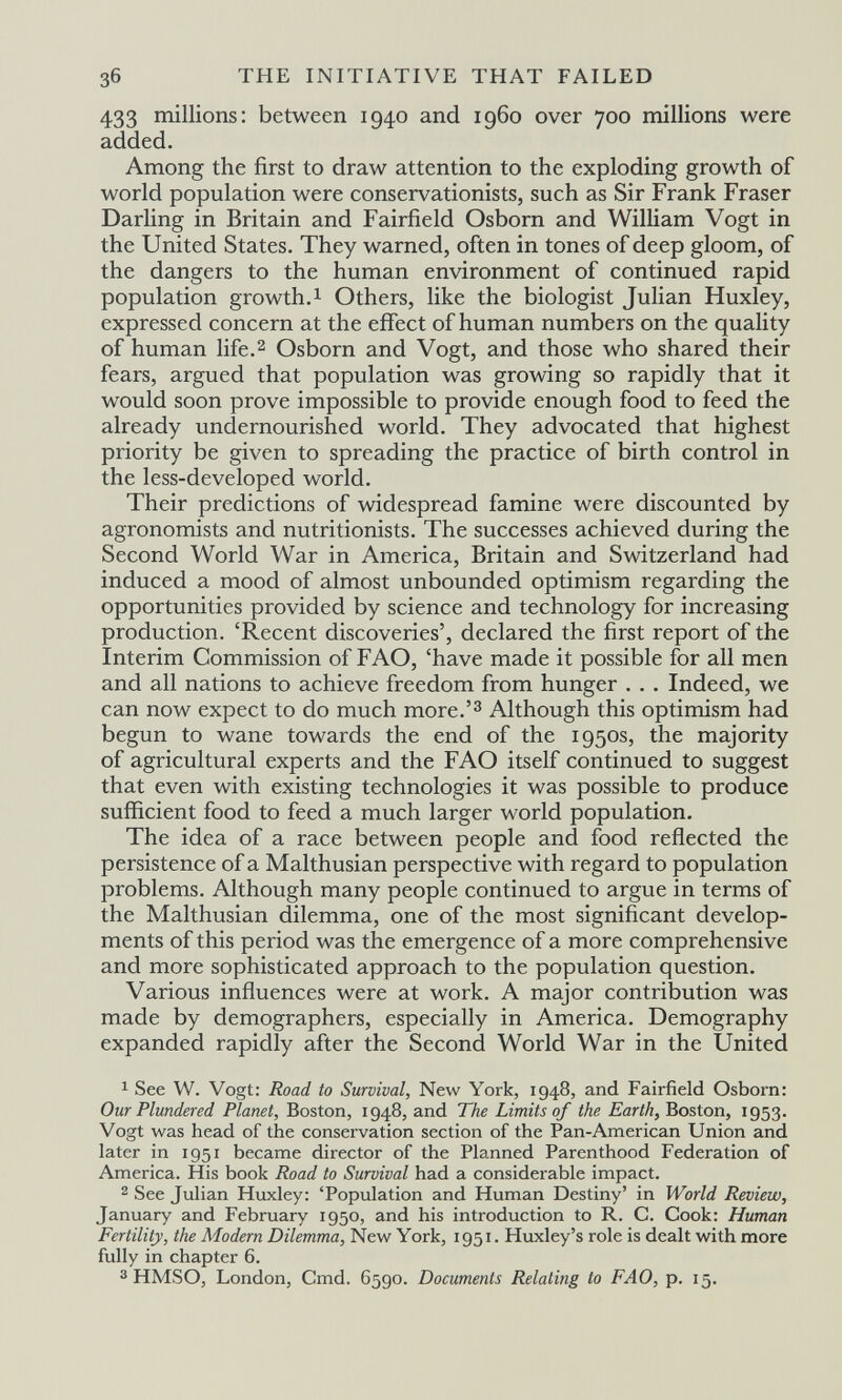 зб THE INITIATIVE THAT FAILED 433 millions: between 1940 and i960 over 700 millions were added. Among the first to draw attention to the exploding growth of world population were conservationists, such as Sir Frank Fraser Darling in Britain and Fairfield Osborn and William Vogt in the United States. They warned, often in tones of deep gloom, of the dangers to the human environment of continued rapid population growth. 1 Others, like the biologist Julian Huxley, expressed concern at the effect of human numbers on the quality of human life.2 Osborn and Vogt, and those who shared their fears, argued that population was growing so rapidly that it would soon prove impossible to provide enough food to feed the already undernourished world. They advocated that highest priority be given to spreading the practice of birth control in the less-developed world. Their predictions of widespread famine were discounted by agronomists and nutritionists. The successes achieved during the Second World War in America, Britain and Switzerland had induced a mood of almost unbounded optimism regarding the opportunities provided by science and technology for increasing production. 'Recent discoveries', declared the first report of the Interim Commission of F AO, 'have made it possible for all men and all nations to achieve freedom from hunger . . . Indeed, we can now expect to do much more.'^ Although this optimism had begun to wane towards the end of the 1950s, the majority of agricultural experts and the FAO itself continued to suggest that even with existing technologies it was possible to produce sufficient food to feed a much larger world population. The idea of a race between people and food reflected the persistence of a Malthusian perspective with regard to population problems. Although many people continued to argue in terms of the Malthusian dilemma, one of the most significant develop¬ ments of this period was the emergence of a more comprehensive and more sophisticated approach to the population question. Various influences were at work. A major contribution was made by demographers, especially in America. Demography expanded rapidly after the Second World War in the United 1 See W. Vogt: Road to Survival, New York, 1948, and Fairfield Osborn: Our Plundered Planet, Boston, 1948, and The Limits of the Earth, Boston, 1953. Vogt was head of the conservation section of the Pan-American Union and later in 1951 became director of the Planned Parenthood Federation of America. His book Road to Survival had a considerable impact. 2 See Julian Huxley: 'Population and Human Destiny' in World Review, January and February 1950, and his introduction to R. C. Cook: Human Fertility, the Modern Dilemma, New York, 1951. Huxley's role is dealt with more fully in chapter 6. 3 HMSO, London, Cmd. 6590. Documents Relating to FAO, p. 15,