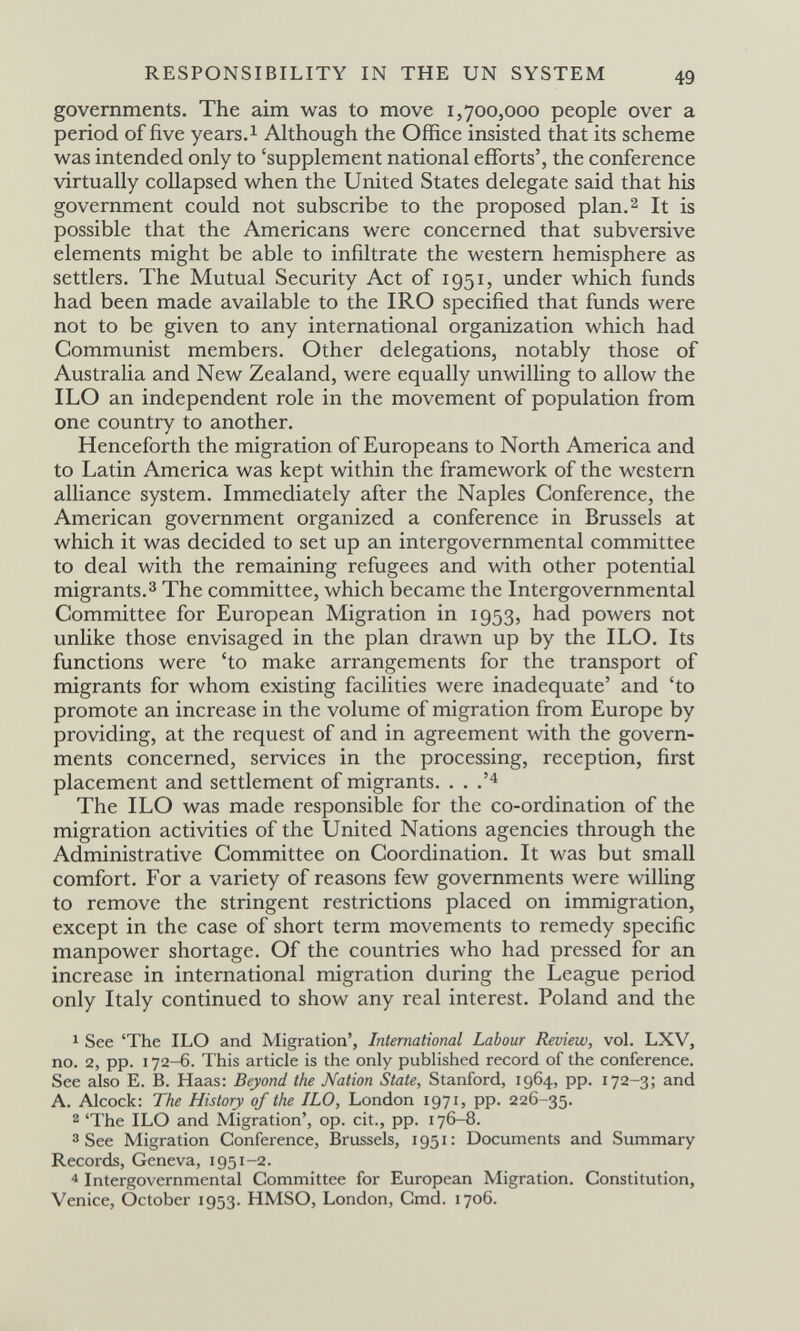 RESPONSIBILITY IN THE UN SYSTEM 49 governments. The aim was to move 1,700,000 people over a period of five years. ^ Although the Office insisted that its scheme was intended only to 'supplement national efforts', the conference virtually collapsed when the United States delegate said that his government could not subscribe to the proposed plan.2 It is possible that the Americans were concerned that subversive elements might be able to infiltrate the western hemisphere as settlers. The Mutual Security Act of 1951, under which funds had been made available to the IRO specified that funds were not to be given to any international organization which had Communist members. Other delegations, notably those of Australia and New Zealand, were equally unwilling to allow the ILO an independent role in the movement of population from one country to another. Henceforth the migration of Europeans to North America and to Latin America was kept within the framework of the western alliance system. Immediately after the Naples Conference, the American government organized a conference in Brussels at which it was decided to set up an intergovernmental committee to deal with the remaining refugees and with other potential migrants.3 The committee, which became the Intergovernmental Committee for European Migration in 1953, had powers not unlike those envisaged in the plan drawn up by the ILO. Its functions were 'to make arrangements for the transport of migrants for whom existing facilities were inadequate' and 'to promote an increase in the volume of migration from Europe by providing, at the request of and in agreement with the govern¬ ments concerned, services in the processing, reception, first placement and settlement of migrants. . . .'^ The ILO was made responsible for the co-ordination of the migration activities of the United Nations agencies through the Administrative Committee on Coordination. It was but small comfort. For a variety of reasons few governments were willing to remove the stringent restrictions placed on immigration, except in the case of short term movements to remedy specific manpower shortage. Of the countries who had pressed for an increase in international migration during the League period only Italy continued to show any real interest. Poland and the 1 See 'The ILO and Migration', International Labour Review, vol. LXV, no. 2, pp. 172-6. This article is the only published record of the conference. See also E. B. Haas: Beyond the Nation State, Stanford, 1964, pp. 172-3; and A. Alcock: The History of the ILO, London 1971, pp. 226-35. 2 'The ILO and Migration', op. cit., pp. 176-8. 3 See Migration Conference, Brussels, 1951: Documents and Summary Records, Geneva, 1951-2. Intergovernmental Committee for European Migration. Constitution, Venice, October 1953. HMSO, London, Cmd. 1706.