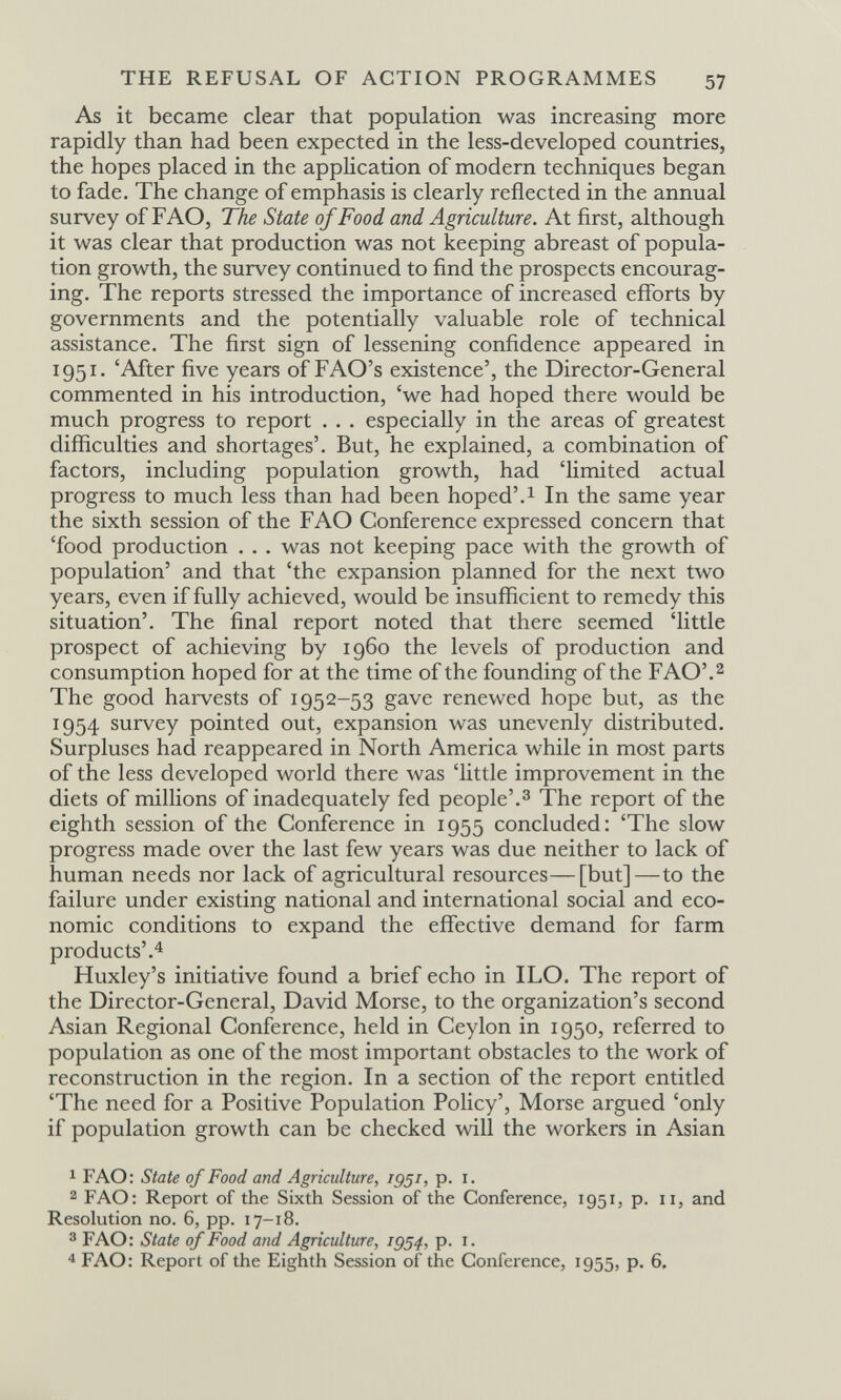 THE REFUSAL OF ACTION PROGRAMMES 57 As it became clear that population was increasing more rapidly than had been expected in the less-developed countries, the hopes placed in the appHcation of modern techniques began to fade. The change of emphasis is clearly reflected in the annual survey of FAO, ТЪе State of Food and Agriculture. At first, although it was clear that production was not keeping abreast of popula¬ tion growth, the survey continued to find the prospects encourag¬ ing. The reports stressed the importance of increased efforts by governments and the potentially valuable role of technical assistance. The first sign of lessening confidence appeared in 1951. 'After five years of FAO's existence', the Director-General commented in his introduction, 'we had hoped there would be much progress to report . . . especially in the areas of greatest difficulties and shortages'. But, he explained, a combination of factors, including population growth, had 'limited actual progress to much less than had been hoped'.^ In the same year the sixth session of the FAO Conference expressed concern that 'food production . . . was not keeping pace with the growth of population' and that 'the expansion planned for the next two years, even if fully achieved, would be insufficient to remedy this situation'. The final report noted that there seemed 'little prospect of achieving by i960 the levels of production and consumption hoped for at the time of the founding of the FAO'.^ The good harvests of 1952-53 gave renewed hope but, as the 1954 survey pointed out, expansion was unevenly distributed. Surpluses had reappeared in North America while in most parts of the less developed world there was 'little improvement in the diets of millions of inadequately fed people'.з The report of the eighth session of the Conference in 1955 concluded: 'The slow progress made over the last few years was due neither to lack of human needs nor lack of agricultural resources—[but]—to the failure under existing national and international social and eco¬ nomic conditions to expand the effective demand for farm products'.4 Huxley's initiative found a brief echo in ILO. The report of the Director-General, David Morse, to the organization's second Asian Regional Conference, held in Ceylon in 1950, referred to population as one of the most important obstacles to the work of reconstruction in the region. In a section of the report entitled 'The need for a Positive Population Policy', Morse argued 'only if population growth can be checked will the workers in Asian 1 FAO: State of Food and Agriculture, 1951, p. i. 2 FAO: Report of the Sixth Session of the Conference, 1951, p. 11, and Resolution no. 6, pp. 17-18. 3 FAO: State of Food and Agriculture, 1954, p. i. 4 FAO: Report of the Eighth Session of the Conference, 1955, p. 6.