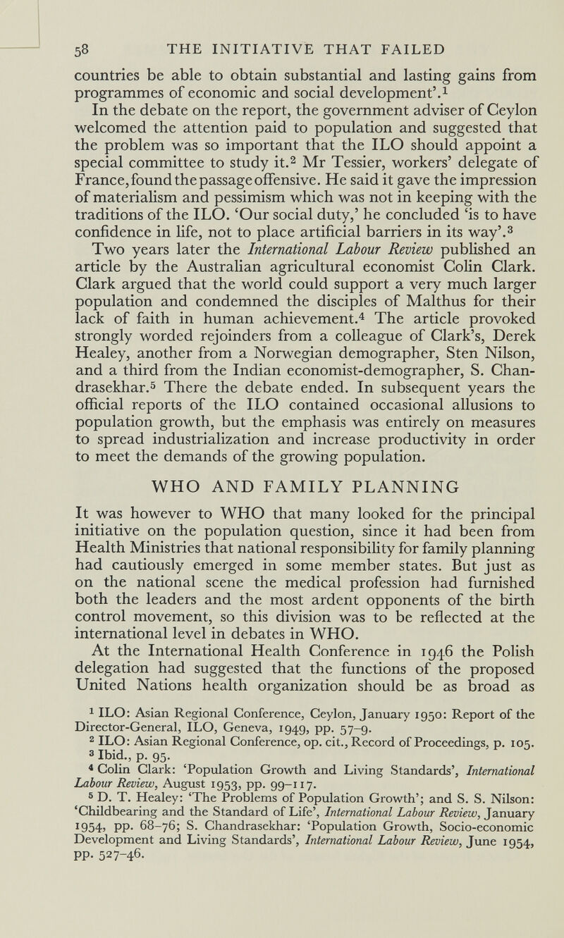 58 THE INITIATIVE THAT FAILED countries be able to obtain substantial and lasting gains from programmes of economic and social development'.^ In the debate on the report, the government adviser of Ceylon welcomed the attention paid to population and suggested that the problem was so important that the ILO should appoint a special committee to study it.^ Mr Tessier, workers' delegate of France,found the passage offensive. He said it gave the impression of materialism and pessimism which was not in keeping with the traditions of the ILO. 'Our social duty,' he concluded 'is to have confidence in hfe, not to place artificial barriers in its way'.^ Two years later the International Labour Review published an article by the Australian agricultural economist Colin Clark. Clark argued that the world could support a very much larger population and condemned the disciples of Malthus for their lack of faith in human achievement.^ The article provoked strongly лvorded rejoinders from a colleague of Clark's, Derek Healey, another from a Norwegian demographer, Sten Nilson, and a third from the Indian economist-demographer, S. Chan- drasekhar.5 There the debate ended. In subsequent years the official reports of the ILO contained occasional allusions to population growth, but the emphasis was entirely on measures to spread industrialization and increase productivity in order to meet the demands of the growing population. WHO AND FAMILY PLANNING It was however to WHO that many looked for the principal initiative on the population question, since it had been from Health Ministries that national responsibility for family planning had cautiously emerged in some member states. But just as on the national scene the medical profession had furnished both the leaders and the most ardent opponents of the birth control movement, so this division was to be reflected at the international level in debates in WHO. At the International Health Conference in 1946 the Polish delegation had suggested that the functions of the proposed United Nations health organization should be as broad as 1 ILO: Asian Regional Conference, Ceylon, January 1950: Report of the Director-General, ILO, Geneva, 1949, pp. 57-9. 2 ILO: Asian Regional Conference, op. cit.. Record of Proceedings, p. 105. 3 Ibid., p. 95. * Colin Clark: 'Population Growth and Living Standards', International Labour Review, August 1953, pp. 99-117. ® D. T. Healey: 'The Problems of Population Grov^^th'; and S. S. Nilson: 'Childbearing and the Standard of Life', International Labour Review, January 1954) PP- 68-76; S. Chandrasekhar: 'Population Growth, Socio-economic Development and Living Standards', International Labour Review, June 1954, pp. 527-46.