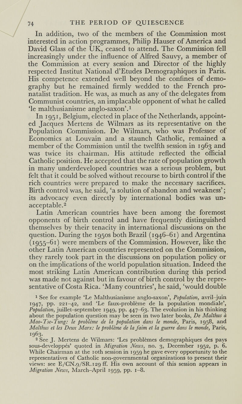 74 THE PERIOD OF Q.UIESCENCE In addition, two of the members of the Commission most interested in action programmes, Philip Hauser of America and David Glass of the UK, ceased to attend. The Commission fell increasingly under the influence of Alfred Sauvy, a member of the Commission at every session and Director of the highly respected Institut National d'Etudes Démographiques in Paris. His competence extended well beyond the confines of demo¬ graphy but he remained firmly wedded to the French pro- natalist tradition. He was, as much as any of the delegates from Communist countries, an implacable opponent of what he called 'le malthusianisme anglo-saxon'.^ In 1951, Belgium, elected in place of the Netherlands, appoint¬ ed Jacques Mertens de Wilmars as its representative on the Population Commission. De Wilmars, who was Professor of Economics at Louvain and a staunch Catholic, remained a member of the Commission until the twelfth session in 1963 and was twice its chairman. His attitude reflected the official Catholic position. He accepted that the rate of population growth in many underdeveloped countries was a serious problem, but felt that it could be solved without recourse to birth control if the rich countries were prepared to make the necessary sacrifices. Birth control was, he said, 'a solution of abandon and weakness' ; its advocacy even directly by international bodies was un¬ acceptable.2 Latin American countries have been among the foremost opponents of birth control and have frequently distinguished themselves by their tenacity in international discussions on the question. During the 1950s both Brazil (1946-61) and Argentina (1955-61) were members of the Commission. However, like the other Latin American countries represented on the Commission, they rarely took part in the discussions on population policy or on the implications of the world population situation. Indeed the most striking Latin American contribution during this period was made not against but in favour of birth control by the repre¬ sentative of Costa Rica. 'Many countries', he said, 'would double See for example 'Le Malthusianisme anglo-saxon', Population, avril-juin 1947, pp. 221-42, and 'Le faux-problème de la population mondiale', Po/î«Zaiion, juillet-septembre 1949, pp. 447-63. The evolution in his thinking about the population question may be seen in two later books, De Malthus à Mao-Tse-Tung: le problème de la population dans le monde, Paris, 1958, and Malthus et les Deux Marx: le problème de la faim et la guerre dans le monde, Paris, 1963- 2 See J. Mertens de Wilmars: 'Les problèmes démographiques des pays sous-developpés' quoted in Migration News, no. 3, December 1952, p. 6. While Chairman at the loth session in 1959 he gave every opportunity to the representatives of Catholic non-governmental organizations to present their views: see E/CN.9/SR.129 if. His own account of this session appears in Migration News, March-April 1959, pp. 1-8.