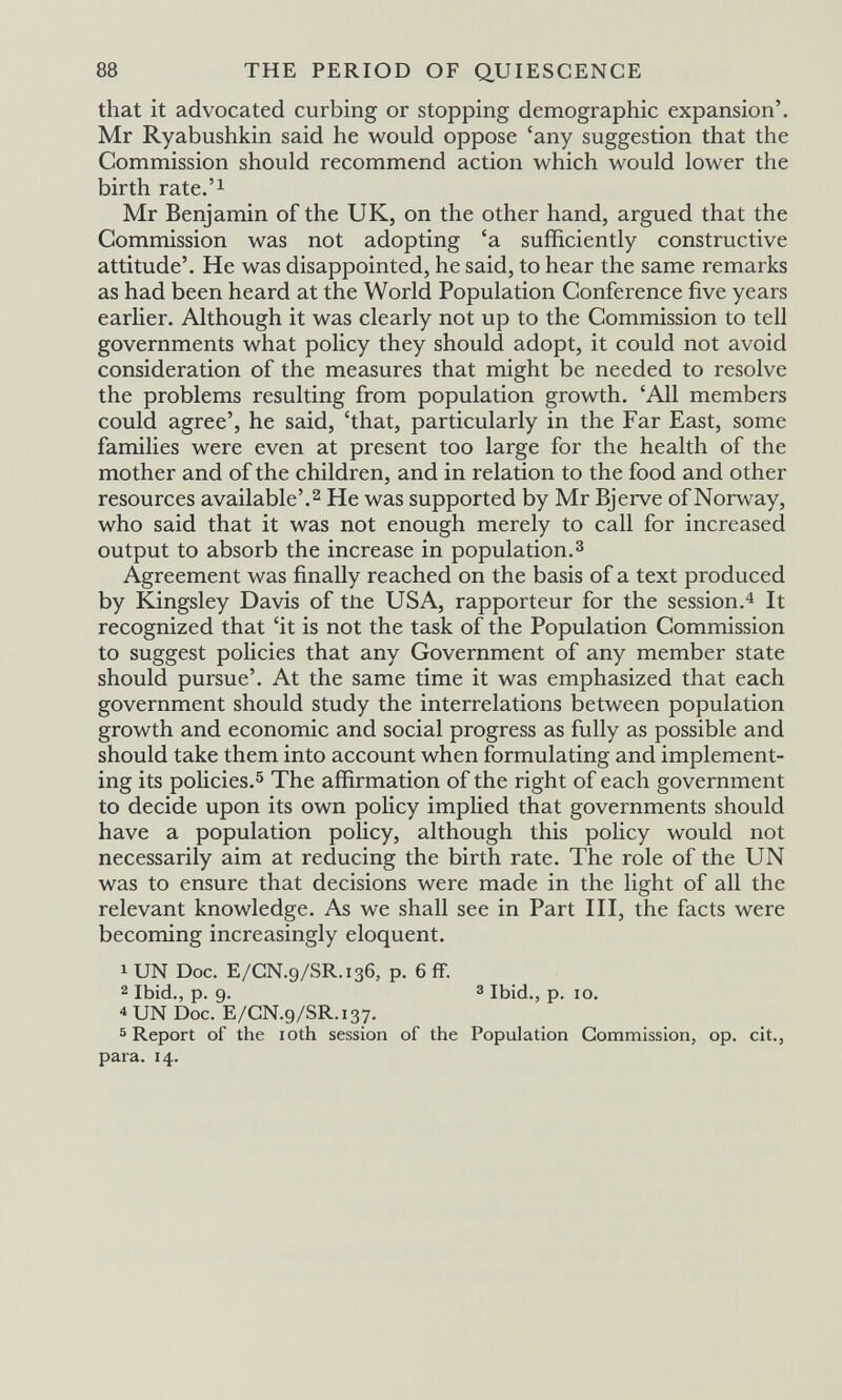 88 THE PERIOD OF QUIESCENCE that it advocated curbing or stopping demographic expansion'. Mr Ryabushkin said he would oppose 'any suggestion that the Commission should recommend action which would lower the birth rate.'i Mr Benjamin of the UK, on the other hand, argued that the Commission was not adopting 'a sufficiently constructive attitude'. He was disappointed, he said, to hear the same remarks as had been heard at the World Population Conference five years earlier. Although it was clearly not up to the Commission to tell governments what policy they should adopt, it could not avoid consideration of the measures that might be needed to resolve the problems resulting from population growth. 'All members could agree', he said, 'that, particularly in the Far East, some families were even at present too large for the health of the mother and of the children, and in relation to the food and other resources available'.^ He was supported by Mr Bjerve of Norway, who said that it was not enough merely to call for increased output to absorb the increase in population.з Agreement was finally reached on the basis of a text produced by Kingsley Davis of the USA, rapporteur for the session.^ It recognized that 'it is not the task of the Population Commission to suggest policies that any Government of any member state should pursue'. At the same time it was emphasized that each government should study the interrelations between population growth and economic and social progress as fully as possible and should take them into account when formulating and implement¬ ing its policies.^ The affirmation of the right of each government to decide upon its own policy implied that governments should have a population policy, although this policy would not necessarily aim at reducing the birth rate. The role of the UN was to ensure that decisions were made in the light of all the relevant knowledge. As we shall see in Part HI, the facts were becoming increasingly eloquent. lUN Doc. E/CN.9/SR.I36, p. 6 ff. 2 Ibid., p. 9- 3 Ibid., p. IO. 4 UN Doc. E/CN.9/SR.137. 5 Report of the loth session of the Population Commission, op. cit., para. 14.