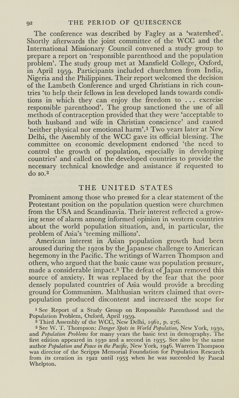 92 THE PERIOD OF QUIESCENCE The conference was described by Fagley as a 'watershed'. Shortly afterwards the joint committee of the WCC and the International Missionary Council convened a study group to prepare a report on 'responsible parenthood and the population problem'. The study group met at Mansfield College, Oxford, in April 1959. Participants included churchmen from India, Nigeria and the Philippines. Their report welcomed the decision of the Lambeth Conference and urged Christians in rich coun¬ tries 'to help their fellows in less developed lands towards condi¬ tions in which they can enjoy the freedom to , . . exercise responsible parenthood'. The group sanctioned the use of all methods of contraception provided that they were 'acceptable to both husband and wife in Christian conscience' and caused 'neither physical nor emotional harm'.i Two years later at New Delhi, the Assembly of the WCC gave its official blessing. The committee on economic development endorsed 'the need to control the growth of population, especially in developing countries' and called on the developed countries to provide the necessary technical knowledge and assistance if requested to do so.2 THE UNITED STATES Prominent among those who pressed for a clear statement of the Protestant position on the population question were churchmen from the USA and Scandinavia. Their interest reflected a grow¬ ing sense of alarm among informed opinion in western countries about the world population situation, and, in particular, the problem of Asia's 'teeming milHons'. American interest in Asian population growth had been aroused during the 1920s by the Japanese challenge to American hegemony in the Pacific. The writings of Warren Thompson and others, who argued that the basic cause was population pressure, made a considerable impact.^ The defeat of Japan removed this source of anxiety. It was replaced by the fear that the poor densely populated countries of Asia would provide a breeding ground for Communism. Malthusian writers claimed that over¬ population produced discontent and increased the scope for 1 See Report of a Study Group on Responsible Parenthood and the Population Problem, Oxford, April 1959. 2 Third Assembly of the WCC, New Delhi, 1961, p. 276. 3 See W. T. Thompson: Danger Spots in World Population, New York, 1930, and Population Problems for many years the basic text in demography. The first edition appeared in 1930 and a second in 1935. See also by the same author Population and Peace in the Pacific, New York, 1946. Warren Thompson was director of the Scripps Memorial Foundation for Population Research from its creation in 1922 until 1953 when he was succeeded by Pascal Whelpton,