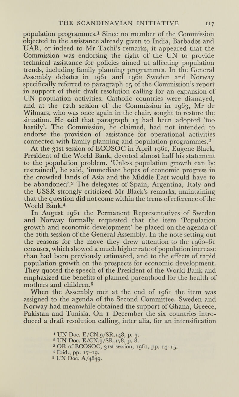 THE SCANDINAVIAN INITIATIVE 117 population programmes.! Since no member of the Commission objected to the assistance already given to India, Barbados and и AR, or indeed to Mr Tachi's remarks, it appeared that the Commission was endorsing the right of the UN to provide technical assistance for policies aimed at affecting population trends, including family planning programmes. In the General Assembly debates in 1961 and 1962 Sweden and Norway specifically referred to paragraph 15 of the Commission's report in support of their draft resolution calling for an expansion of UN population activities. Catholic countries were dismayed, and at the 12th session of the Commission in 1963, Mr de Wilmars, who was once again in the chair, sought to restore the situation. He said that paragraph 15 had been adopted 'too hastily'. The Commission, he claimed, had not intended to endorse the provision of assistance for operational activities connected with family planning and population programmes.2 At the 31st session of ECOSOC in April 1961, Eugene Black, President of the World Bank, devoted almost half his statement to the population problem. 'Unless population growth can be restrained', he said, 'immediate hopes of economic progress in the crowded lands of Asia and the Middle East would have to be abandoned'.3 The delegates of Spain, Argentina, Italy and the USSR strongly criticized Mr Black's remarks, maintaining that the question did not come within the terms of reference of the World Bank.4 In August 1961 the Permanent Representatives of Sweden and Norway formally requested that the item 'Population growth and economic development' be placed on the agenda of the 16th session of the General Assembly. In the note setting out the reasons for the move they drew attention to the 1960-61 censuses, which showed a much higher rate of population increase than had been previously estimated, and to the effects of rapid population growth on the prospects for economic development. They quoted the speech of the President of the World Bank and emphasized the benefits of planned parenthood for the health of mothers and children.5 When the Assembly met at the end of 1961 the item was assigned to the agenda of the Second Committee. Sweden and Norway had meanwhile obtained the support of Ghana, Greece, Pakistan and Tunisia. On i December the six countries intro¬ duced a draft resolution calling, inter alia, for an intensification 1 UN Doc. E/CN.9/SR.148, p. 3. 2 UN Doc. E/CN.9/SR.178, p. 8. 3 OR of ECOSOC, 31st session, 1961, pp. 14-15. * Ibid., pp. 17-19. 5 UN Doc. A/4849.