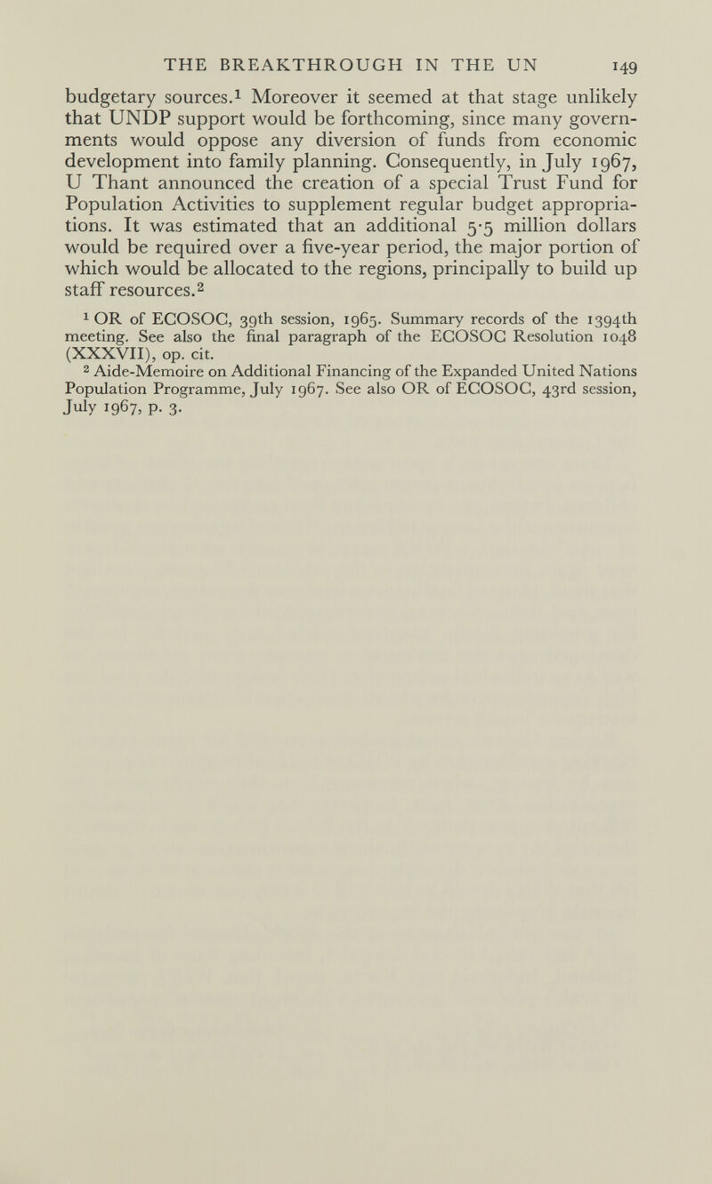 THE BREAKTHROUGH IN THE UN 149 budgetary sources.1 Moreover it seemed at that stage unlikely that UNDP support would be forthcoming, since many govern¬ ments would oppose any diversion of funds from economic development into family planning. Consequently, in July 1967, и Thant announced the creation of a special Trust Fund for Population Activities to supplement regular budget appropria¬ tions. It was estimated that an additional 5-5 million dollars would be required over a five-year period, the major portion of which would be allocated to the regions, principally to build up staff resources.2 1 OR of ECOSOC, 39th session, 1965. Summary records of the 1394th meeting. See also the final paragraph of the ECOSOC Resolution 1048 (XXXVH), op. cit. 2 Aide-Memoire on Additional Financing of the Expanded United Nations Population Programme, July 1967. See also OR of ECOSOC, 43rd session, July 1967, p. 3.