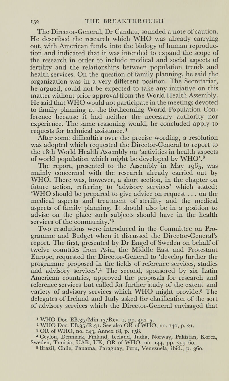 152 THE BREAKTHROUGH The Director-General, Dr Candau, sounded a note of caution. He described the research which WHO was already carrying out, with American funds, into the biology of human reproduc¬ tion and indicated that it was intended to expand the scope of the research in order to include medical and social aspects of fertility and the relationships between population trends and health services. On the question of family planning, he said the organization was in a very different position. The Secretariat, he argued, could not be expected to take any initiative on this matter without prior approval from the World Health Assembly. He said that WHO would not participate in the meetings devoted to family planning at the forthcoming World Population Con¬ ference because it had neither the necessary authority nor experience. The same reasoning would, he concluded apply to requests for technical assistance. i After some difficulties over the precise wording, a resolution was adopted which requested the Director-General to report to the 18th World Health Assembly on 'activities in health aspects of world population which might be developed by WHO'.^ The report, presented to the Assembly in May 1965, was mainly concerned with the research already carried out by WHO. There was, however, a short section, in the chapter on future action, referring to 'advisory services' which stated: 'WHO should be prepared to give advice on request ... on the medical aspects and treatment of sterility and the medical aspects of family planning. It should also be in a position to advise on the place such subjects should have in the health services of the community.'^ Two resolutions were introduced in the Committee on Pro¬ gramme and Budget when it discussed the Director-General's report. The first, presented by Dr Engel of Sweden on behalf of twelve countries from Asia, the Middle East and Protestant Europe, requested the Director-General to 'develop further the programme proposed in the fields of reference services, studies and advisory services'.^ The second, sponsored by six Latin American countries, approved the proposals for research and reference services but called for further study of the extent and variety of advisory services which WHO might provide.^ The delegates of Ireland and Italy asked for clarification of the sort of advisory services which the Director-General envisaged that 1 WHO Doc. EB.35/Mm.i3/Rev. i, pp. 452-5. 2 WHO Doc. EB.35/R.31. See also OR of WHO, no. 140, p. 21. 3 OR of WHO, no. 143, Annex 18, p. 158. ^ Ceylon, Denmark, Finland, Iceland, India, Norway, Pakistan, Korea, Sweden, Tunisia, UAR, UK. OR of WHO, no. 144, pp. 359-60. 6 Brazil, Chile, Panama, Paraguay, Peru, Venezuela, ibid., p. 360.