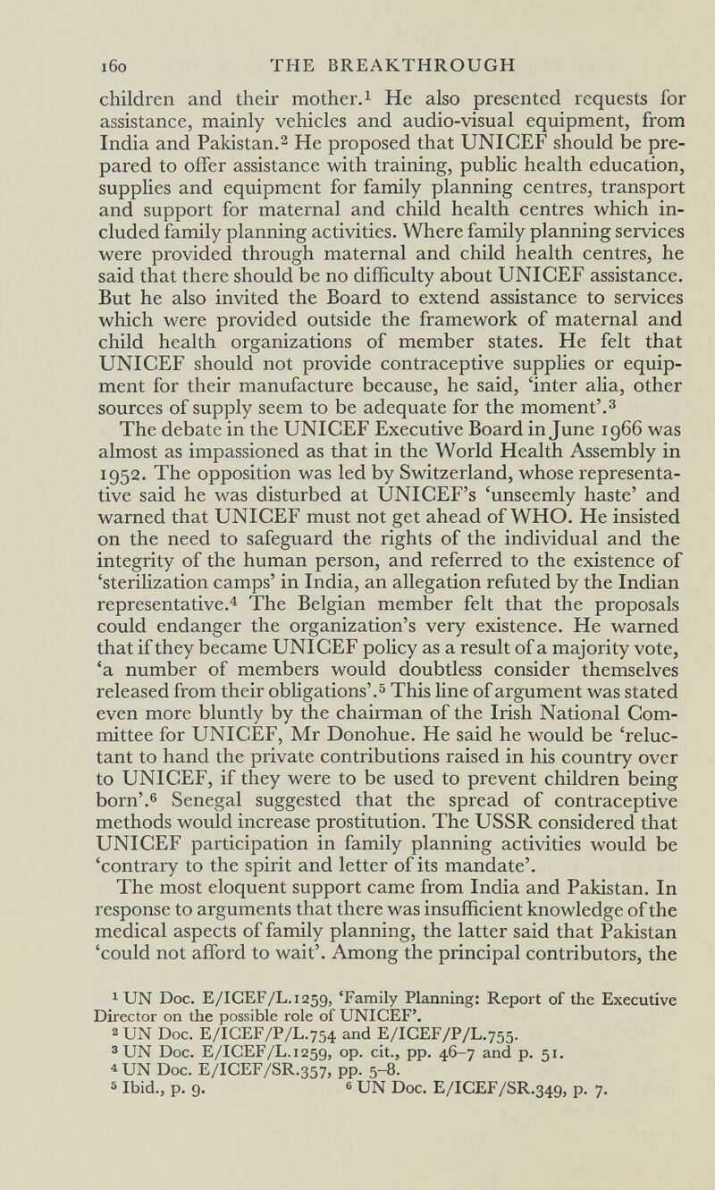 i6o THE BREAKTHROUGH children and their mother.^ He also presented requests for assistance, mainly vehicles and audio-visual equipment, from India and Pakistan.2 He proposed that UNICEF should be pre¬ pared to offer assistance with training, public health education, supplies and equipment for family planning centres, transport and support for maternal and child health centres which in¬ cluded family planning activities. Where family planning services were provided through maternal and child health centres, he said that there should be no difficulty about UNICEF assistance. But he also invited the Board to extend assistance to services which were provided outside the framework of maternal and child health organizations of member states. He felt that UNICEF should not provide contraceptive supplies or equip¬ ment for their manufacture because, he said, 'inter alia, other sources of supply seem to be adequate for the moment'.^ The debate in the UNICEF Executive Board in June 1966 was almost as impassioned as that in the World Health Assembly in 1952. The opposition was led by Switzerland, whose representa¬ tive said he was disturbed at UNICEF's 'unseemly haste' and warned that UNICEF must not get ahead of WHO. He insisted on the need to safeguard the rights of the individual and the integrity of the human person, and referred to the existence of 'sterilization camps' in India, an allegation refuted by the Indian representative.'^ The Belgian member felt that the proposals could endanger the organization's very existence. He warned that if they became UNICEF policy as a result of a majority vote, 'a number of members would doubtless consider themselves released from their obHgations'.^ This hne of argument was stated even more bluntly by the chairman of the Irish National Com¬ mittee for UNICEF, Mr Donohue. He said he would be 'reluc¬ tant to hand the private contributions raised in his country over to UNICEF, if they were to be used to prevent children being born'.6 Senegal suggested that the spread of contraceptive methods would increase prostitution. The USSR considered that UNICEF participation in family planning activities would be 'contrary to the spirit and letter of its mandate'. The most eloquent support came from India and Pakistan. In response to arguments that there was insufficient knowledge of the medical aspects of family planning, the latter said that Pakistan 'could not afford to wait'. Among the principal contributors, the 1 UN Doc. E/IGEF/L.1259, 'Family Planning: Report of the Executive Director on the possible role of UNICEF'. 2 UN Doc. E/IGEF/P/L.754 and E/IGEF/P/L.755. 3 UN Doc. E/IGEF/L.1259, op. cit., pp. 46-7 and p. 51. 4 UN Doc. E/IGEF/SR.357, pp. 5-8. 5 Ibid., p. 9. 6 UN Doc. E/IGEF/SR.349, p. 7.