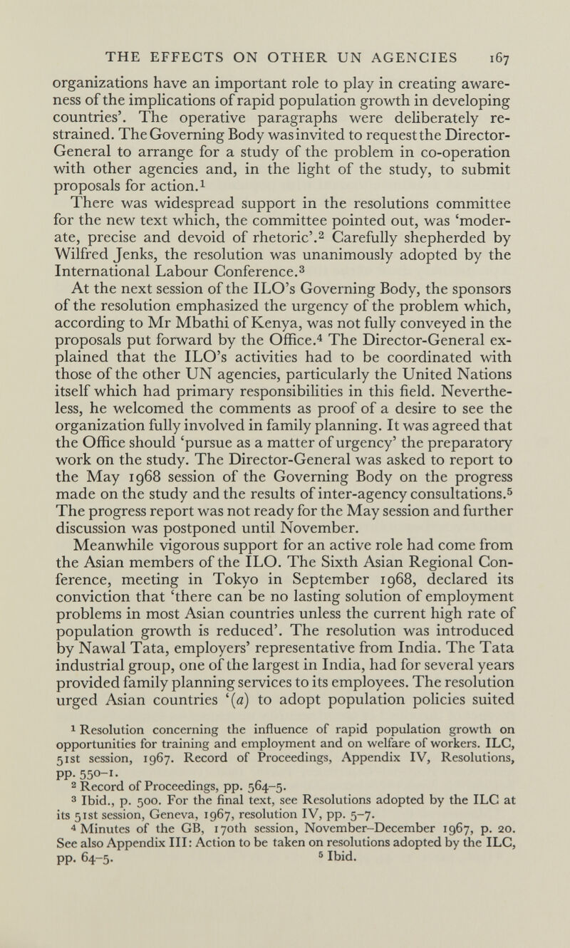 THE EFFECTS ON OTHER UN AGENCIES 167 organizations have an important role to play in creating aware¬ ness of the implications of rapid population growth in developing countries'. The operative paragraphs were deliberately re¬ strained. The Governing Body was invited to request the Director- General to arrange for a study of the problem in co-operation with other agencies and, in the light of the study, to submit proposals for action. 1 There was widespread support in the resolutions committee for the new text which, the committee pointed out, was 'moder¬ ate, precise and devoid of rhetoric'.2 Carefully shepherded by Wilfred Jenks, the resolution was unanimously adopted by the International Labour Conference.з At the next session of the ILO's Governing Body, the sponsors of the resolution emphasized the urgency of the problem which, according to Mr Mbathi of Kenya, was not fully conveyed in the proposals put forward by the Office.'^ The Director-General ex¬ plained that the ILO's activities had to be coordinated with those of the other UN agencies, particularly the United Nations itself which had primary responsibilities in this field. Neverthe¬ less, he welcomed the comments as proof of a desire to see the organization fully involved in family planning. It was agreed that the Office should 'pursue as a matter of urgency' the preparatory work on the study. The Director-General was asked to report to the May 1968 session of the Governing Body on the progress made on the study and the results of inter-agency consultations.^ The progress report was not ready for the May session and further discussion was postponed until November. Meanwhile vigorous support for an active role had come from the Asian members of the ILO. The Sixth Asian Regional Con¬ ference, meeting in Tokyo in September 1968, declared its conviction that 'there can be no lasting solution of employment problems in most Asian countries unless the current high rate of population growth is reduced'. The resolution was introduced by Nawal Tata, employers' representative from India. The Tata industrial group, one of the largest in India, had for several years provided family planning services to its employees. The resolution urged Asian countries '(a) to adopt population policies suited 1 Resolution concerning the influence of rapid population growth on opportunities for training and employment and on welfare of workers. ILC, 51st session, 1967. Record of Proceedings, Appendix IV, Resolutions, pp. 550-1. 2 Record of Proceedings, pp. 564-5. 3 Ibid., p. 500. For the final text, see Resolutions adopted by the ILC at its 51st session, Geneva, 1967, resolution IV, pp. 5-7. 4 Minutes of the GB, 170th session, November-December 1967, p. 20. See also Appendix III : Action to be taken on resolutions adopted by the ILC, pp. 64—5. ® Ibid.