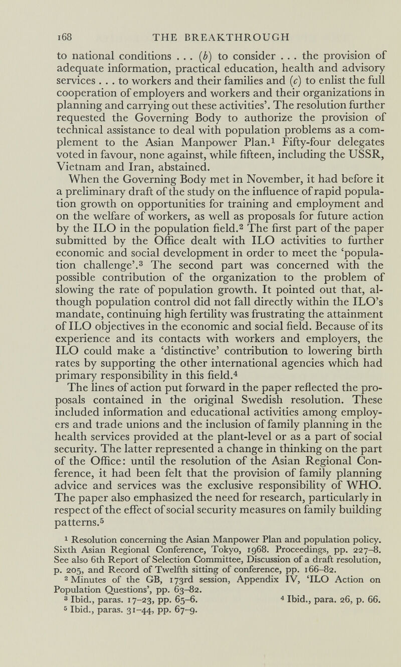 THE BREAKTHROUGH to national conditions ... {b) to consider . .. the provision of adequate information, practical education, health and advisory services ... to workers and their families and (c) to enlist the full cooperation of employers and workers and their organizations in planning and carrying out these activities'. The resolution further requested the Governing Body to authorize the provision of technical assistance to deal with population problems as a com¬ plement to the Asian Manpower Plan.i Fifty-four delegates voted in favour, none against, while fifteen, including the USSR, Vietnam and Iran, abstained. When the Governing Body met in November, it had before it a preliminary draft of the study on the influence of rapid popula¬ tion growth on opportunities for training and employment and on the welfare of workers, as well as proposals for future action by the ILO in the population field.^ The first part of the paper submitted by the Office dealt with ILO activities to further economic and social development in order to meet the 'popula¬ tion challenge'.3 The second part was concerned with the possible contribution of the organization to the problem of slowing the rate of population growth. It pointed out that, al¬ though population control did not fall directly within the ILO's mandate, continuing high fertility was frustrating the attainment of ILO objectives in the economic and social field. Because of its experience and its contacts with workers and employers, the ILO could make a 'distinctive' contribution to lowering birth rates by supporting the other international agencies which had primary responsibility in this field.^ The lines of action put forward in the paper reflected the pro¬ posals contained in the original Swedish resolution. These included information and educational activities among employ¬ ers and trade unions and the inclusion of family planning in the health services provided at the plant-level or as a part of social security. The latter represented a change in thinking on the part of the Office : until the resolution of the Asian Regional Con¬ ference, it had been felt that the provision of family planning advice and services was the exclusive responsibility of WHO. The paper also emphasized the need for research, particularly in respect of the effect of social security measures on family building patterns.5 1 Resolution concerning the Asian Manpower Plan and population policy. Sixth Asian Regional Conference, Tokyo, 1968. Proceedings, pp. 227-8. See also 6th Report of Selection Committee, Discussion of a draft resolution, p. 205, and Record of Twelfth sitting of conference, pp. 166-82. 2 Minutes of the GB, 173rd session, Appendix IV, 'ILO Action on Population Questions', pp. 63-82. 3 Ibid., paras. 17-23, pp. 65-6. Ibid., para. 26, p. 66. 5 Ibid., paras. 31-44, pp. 67-9.