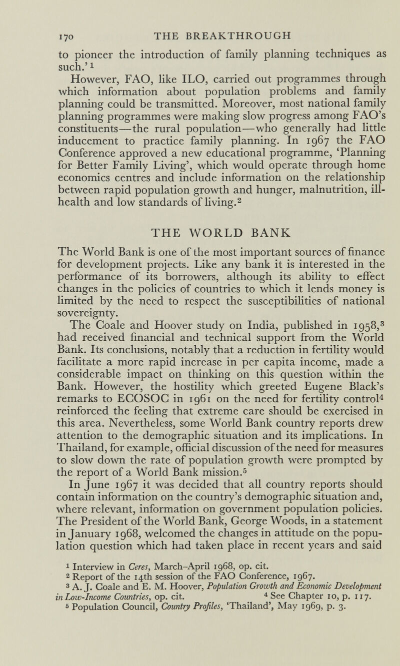 170 THE BREAKTHROUGH to pioneer the introduction of family planning techniques as such.' 1 However, F AO, like ILO, carried out programmes through which information about population problems and family planning could be transmitted. Moreover, most national family planning programmes were making slow progress among FAO's constituents—the rural population—who generally had little inducement to practice family planning. In 1967 the FAO Conference approved a new educational programme, 'Planning for Better Family Living', which would operate through home economics centres and include information on the relationship between rapid population growth and hunger, malnutrition, ill- health and low standards of living.^ THE WORLD BANK The World Bank is one of the most important sources of finance for development projects. Like any bank it is interested in the performance of its borrowers, although its ability to effect changes in the policies of countries to which it lends money is limited by the need to respect the susceptibilities of national sovereignty. The Coale and Hoover study on India, published in 1958,^ had received financial and technical support from the World Bank. Its conclusions, notably that a reduction in fertility would facilitate a more rapid increase in per capita income, made a considerable impact on thinking on this question within the Bank. However, the hostility which greeted Eugene Black's remarks to ECOSOC in 1961 on the need for fertility control^ reinforced the feeling that extreme care should be exercised in this area. Nevertheless, some World Bank country reports drew attention to the demographic situation and its implications. In Thailand, for example, official discussion of the need for measures to slow down the rate of population growth were prompted by the report of a World Bank mission.^ In June 1967 it was decided that all country reports should contain information on the country's demographic situation and, where relevant, information on government population policies. The President of the World Bank, George Woods, in a statement in January 1968, welcomed the changes in attitude on the popu¬ lation question which had taken place in recent years and said 1 Interview in Ceres, March-April 1968, op. cit. 2 Report of the 14th session of the FAO Conference, 1967. 3 A. J. Coale and E. M. Hoover, Population Growth and Economic Development in Low-Income Countries, op. cit. See Chapter 10, p. 117. 6 Population Council, Country Profiles, 'Thailand', May 1969, p. 3.