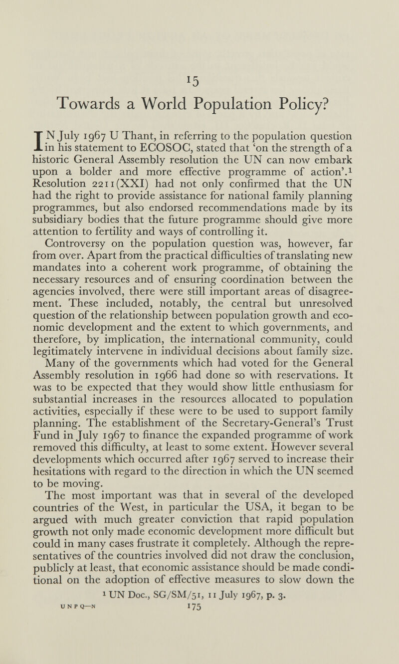 15 Towards a World Population Policy? IN July 1967 и Thant, in referring to the population question in his statement to ECOSOC, stated that 'on the strength of a historic General Assembly resolution the UN can now embark upon a bolder and more effective programme of action'.1 Resolution 2211 (XXI) had not only confirmed that the UN had the right to provide assistance for national family planning programmes, but also endorsed recommendations made by its subsidiary bodies that the future programme should give more attention to fertility and ways of controlling it. Controversy on the population question was, however, far from over. Apart from the practical difficulties of translating new mandates into a coherent work programme, of obtaining the necessary resources and of ensuring coordination between the agencies involved, there were still important areas of disagree¬ ment. These included, notably, the central but unresolved question of the relationship between population growth and eco¬ nomic development and the extent to which governments, and therefore, by implication, the international community, could legitimately intervene in individual decisions about family size. Many of the governments which had voted for the General Assembly resolution in 1966 had done so with reservations. It was to be expected that they would show little enthusiasm for substantial increases in the resources allocated to population activities, especially if these were to be used to support family planning. The establishment of the Secretary-General's Trust Fund in July 1967 to finance the expanded programme of work removed this difficulty, at least to some extent. However several developments which occurred after 1967 served to increase their hesitations with regard to the direction in which the UN seemed to be moving. The most important was that in several of the developed countries of the West, in particular the USA, it began to be argued with much greater conviction that rapid population growth not only made economic development more difficult but could in many cases frustrate it completely. Although the repre¬ sentatives of the countries involved did not draw the conclusion, publicly at least, that economic assistance should be made condi¬ tional on the adoption of effective measures to slow down the 1 UN Doc., SG/SM/51, 11 July 1967, p. 3. и N P Q—N I 75