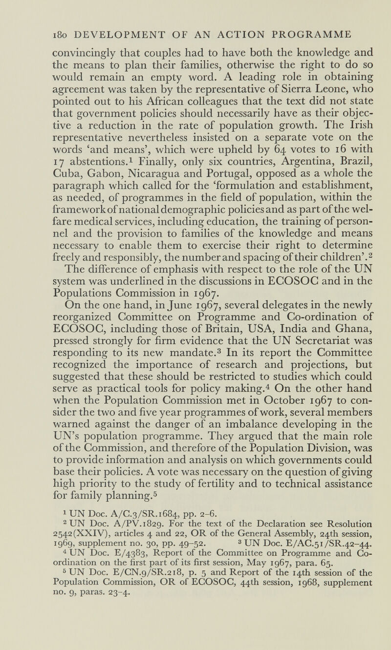 i8o DEVELOPMENT OF AN ACTION PROGRAMME convincingly that couples had to have both the knowledge and the means to plan their families, otherwise the right to do so would remain an empty word. A leading role in obtaining agreement was taken by the representative of Sierra Leone, who pointed out to his African colleagues that the text did not state that government policies should necessarily have as their objec¬ tive a reduction in the rate of population growth. The Irish representative nevertheless insisted on a separate vote on the words 'and means', which were upheld by 64 votes to 16 with 17 abstentions. 1 Finally, only six countries, Argentina, Brazil, Cuba, Gabon, Nicaragua and Portugal, opposed as a whole the paragraph which called for the 'formulation and establishment, as needed, of programmes in the field of population, within the framework of national demographic policies and as part of the wel¬ fare medical services, including education, the training of person¬ nel and the provision to families of the knowledge and means necessary to enable them to exercise their right to determine freely and responsibly, the number and spacing of their children'.^ The difference of emphasis with respect to the role of the UN system was underlined in the discussions in ECOSOC and in the Populations Commission in 1967. On the one hand, in June 1967, several delegates in the newly reorganized Committee on Programme and Co-ordination of ECOSOC, including those of Britain, USA, India and Ghana, pressed strongly for firm evidence that the UN Secretariat was responding to its new mandate.^ In its report the Committee recognized the importance of research and projections, but suggested that these should be restricted to studies which could serve as practical tools for policy making. ^ On the other hand when the Population Commission met in October 1967 to con¬ sider the two and five year programmes of work, several members warned against the danger of an imbalance developing in the UN's population programme. They argued that the main role of the Commission, and therefore of the Population Division, was to provide information and analysis on which governments could base their policies. A vote was necessary on the question of giving high priority to the study of fertility and to technical assistance for family planning. 5 1 UN Doc. A/C.3/SR.1684, pp. 2-6. 2 UN Doc. A/PV.1829. For the text of the Declaration see Resolution 2542(XXIV), articles 4 and 22, OR of the General Assembly, 24th session, 1969, supplement no. 30, pp. 49-52. з UN Doc. E/AC.51/SR.42-44. 4 UN Doc. E/4383, Report of the Committee on Programme and Co¬ ordination on the first part of its first session, May 1967, para. 65. ® UN Doc. E/CN.9/SR.218, p. 5 and Report of the 14th session of the Population Commission, OR of ECOSOC, 44th session, 1968, supplement no. 9, paras. 23-4.