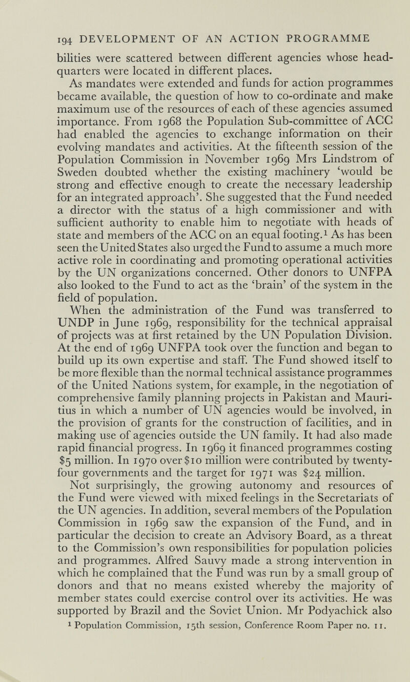 194 DEVELOPMENT OF AN ACTION PROGRAMME bilities were scattered between different agencies whose head¬ quarters were located in different places. As mandates were extended and funds for action programmes became available, the question of how to co-ordinate and make maximum use of the resources of each of these agencies assumed importance. From 1968 the Population Sub-committee of ACC had enabled the agencies to exchange information on their evolving mandates and activities. At the fifteenth session of the Population Commission in November 1969 Mrs Lindstrom of Sweden doubted whether the existing machinery 'would be strong and effective enough to create the necessary leadership for an integrated approach'. She suggested that the Fund needed a director with the status of a high commissioner and with sufficient authority to enable him to negotiate with heads of state and members of the ACC on an equal footing. 1 As has been seen the United States also urged the Fund to assume a much more active role in coordinating and promoting operational activities by the UN organizations concerned. Other donors to UNFPA also looked to the Fund to act as the 'brain' of the system in the field of population. When the administration of the Fund was transferred to UNDP in June 1969, responsibility for the technical appraisal of projects was at first retained by the UN Population Division. At the end of 1969 UNFPA took over the function and began to build up its own expertise and staff. The Fund showed itself to be more flexible than the normal technical assistance programmes of the United Nations system, for example, in the negotiation of comprehensive family planning projects in Pakistan and Mauri¬ tius in which a number of UN agencies would be involved, in the provision of grants for the construction of facilities, and in making use of agencies outside the UN family. It had also made rapid financial progress. In 1969 it financed programmes costing $5 million. In 1970 over $10 million were contributed by twenty- four governments and the target for 1971 was $24 million. Not surprisingly, the growing autonomy and resources of the Fund were viewed with mixed feelings in the Secretariats of the UN agencies. In addition, several members of the Population Commission in 1969 saw the expansion of the Fund, and in particular the decision to create an Advisory Board, as a threat to the Commission's own responsibilities for population policies and programmes. Alfred Sauvy made a strong intervention in which he complained that the Fund was run by a small group of donors and that no means existed whereby the majority of member states could exercise control over its activities. He was supported by Brazil and the Soviet Union. Mr Podyachick also 1 Population Commission, 15th session, Conference Room Paper no. 11.