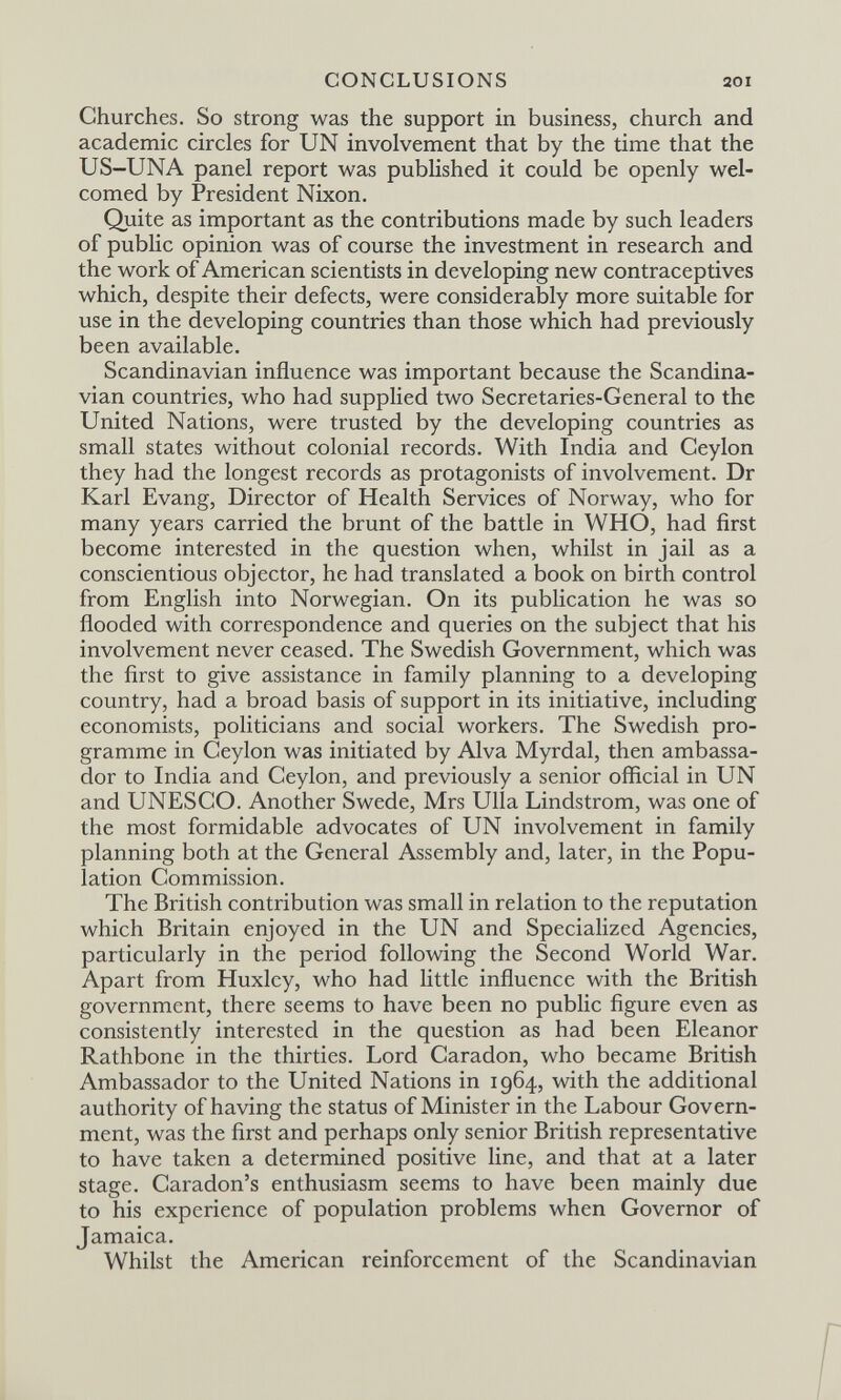 CONCLUSIONS 201 Churches. So strong was the support in business, church and academic circles for UN involvement that by the time that the US-UNA panel report was published it could be openly wel¬ comed by President Nixon, Quite as important as the contributions made by such leaders of public opinion was of course the investment in research and the work of American scientists in developing new contraceptives which, despite their defects, were considerably more suitable for use in the developing countries than those which had previously been available. Scandinavian influence was important because the Scandina¬ vian countries, who had supplied two Secretaries-General to the United Nations, were trusted by the developing countries as small states without colonial records. With India and Ceylon they had the longest records as protagonists of involvement. Dr Karl Evang, Director of Health Services of Norway, who for many years carried the brunt of the battle in WHO, had first become interested in the question when, whilst in jail as a conscientious objector, he had translated a book on birth control from English into Norwegian. On its publication he was so flooded with correspondence and queries on the subject that his involvement never ceased. The Swedish Government, which was the first to give assistance in family planning to a developing country, had a broad basis of support in its initiative, including economists, politicians and social workers. The Swedish pro¬ gramme in Ceylon was initiated by Alva Myrdal, then ambassa¬ dor to India and Ceylon, and previously a senior official in UN and UNESCO. Another Swede, Mrs Ulla Lindstrom, was one of the most formidable advocates of UN involvement in family planning both at the General Assembly and, later, in the Popu¬ lation Commission. The British contribution was small in relation to the reputation which Britain enjoyed in the UN and Specialized Agencies, particularly in the period following the Second World War. Apart from Huxley, who had little influence with the British government, there seems to have been no public figure even as consistently interested in the question as had been Eleanor Rathbone in the thirties. Lord Caradon, who became British Ambassador to the United Nations in 1964, with the additional authority of having the status of Minister in the Labour Govern¬ ment, was the first and perhaps only senior British representative to have taken a determined positive line, and that at a later stage. Caradon's enthusiasm seems to have been mainly due to his experience of population problems when Governor of Jamaica. Whilst the American reinforcement of the Scandinavian