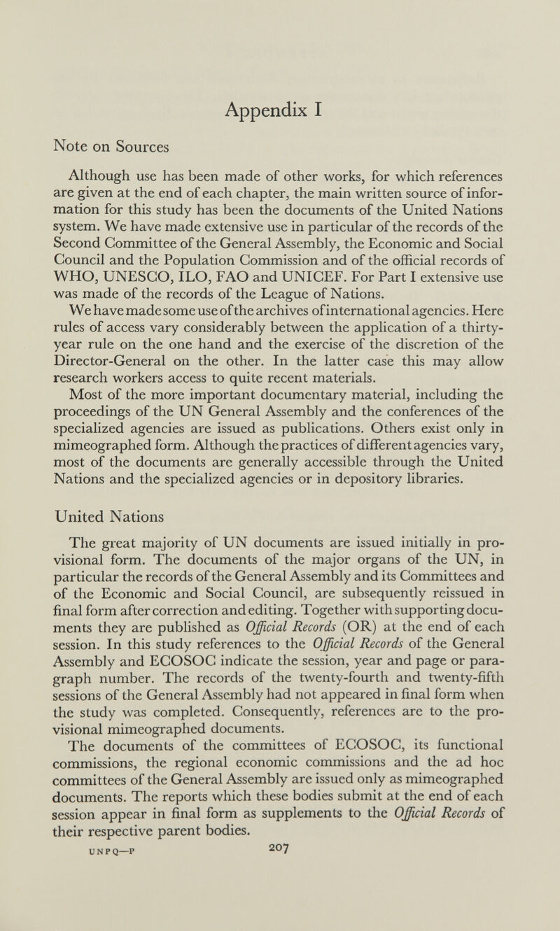 Appendix I Note on Sources Although use has been made of other works, for which references are given at the end of each chapter, the main written source of infor¬ mation for this study has been the documents of the United Nations system. We have made extensive use in particular of the records of the Second Committee of the General Assembly, the Economic and Social Council and the Population Commission and of the official records of WHO, UNESCO, ILO, РАО and UNICEF. For Part I extensive use was made of the records of the League of Nations. We have made some use of the archives ofinternational agencies. Here rules of access vary considerably between the application of a thirty- year rule on the one hand and the exercise of the discretion of the Director-General on the other. In the latter case this may allow research workers access to quite recent materials. Most of the more important documentary material, including the proceedings of the UN General Assembly and the conferences of the specialized agencies are issued as publications. Others exist only in mimeographed form. Although the practices of different agencies vary, most of the documents are generally accessible through the United Nations and the specialized agencies or in depository libraries. United Nations The great majority of UN documents are issued initially in pro¬ visional form. The documents of the major organs of the UN, in particular the records of the General Assembly and its Committees and of the Economic and Social Council, are subsequently reissued in final form after correction and editing. Together with supporting docu¬ ments they are published as Official Records (OR) at the end of each session. In this study references to the Official Records of the General Assembly and ECOSOC indicate the session, year and page or para¬ graph number. The records of the twenty-fourth and twenty-fifth sessions of the General Assembly had not appeared in final form when the study was completed. Consequently, references are to the pro¬ visional mimeographed documents. The documents of the committees of ECOSOC, its functional commissions, the regional economic commissions and the ad hoc committees of the General Assembly are issued only as mimeographed documents. The reports which these bodies submit at the end of each session appear in final form as supplements to the Official Records of their respective parent bodies. UNPQ—P