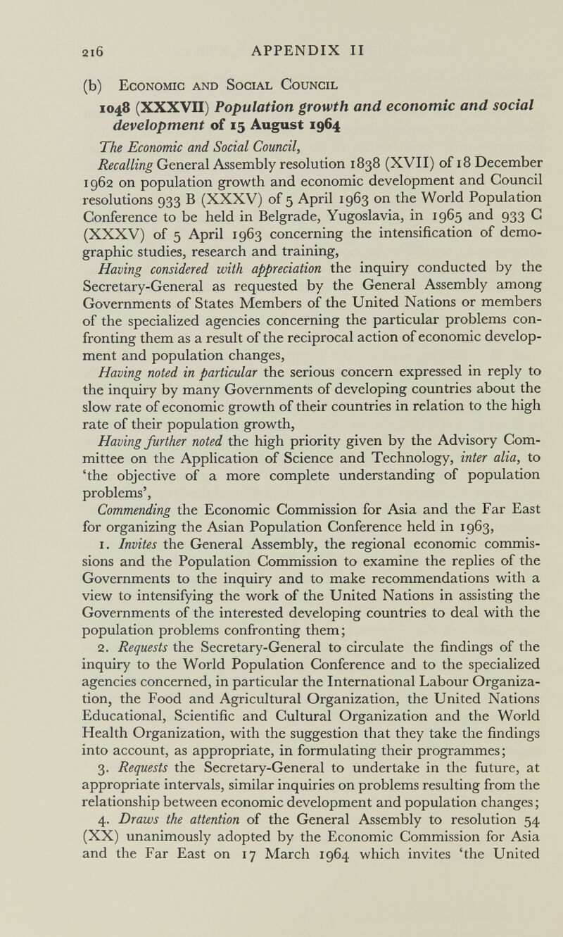 2l6 APPENDIX II (b) Economic and Social Council 1048 (XXXVII) Population growth and economic and social development of 15 August 1964 The Economic and Social Council, Recalling General Assembly resolution 1838 (XVII) of 18 December 1962 on population growth and economic development and Council resolutions 933 В (XXXV) of 5 April 1963 on the World Population Conference to be held in Belgrade, Yugoslavia, in 1965 and 933 G (XXXV) of 5 April 1963 concerning the intensification of demo¬ graphic studies, research and training, Having considered with appreciation the inquiry conducted by the Secretary-General as requested by the General Assembly among Governments of States Members of the United Nations or members of the specialized agencies concerning the particular problems con¬ fronting them as a result of the reciprocal action of economic develop¬ ment and population changes. Having noted in particular the serious concern expressed in reply to the inquiry by many Governments of developing countries about the slow rate of economic growth of their countries in relation to the high rate of their population growth. Having further noted the high priority given by the Advisory Com¬ mittee on the Application of Science and Technology, inter alia, to 'the objective of a more complete understanding of population problems', Commending the Economic Commission for Asia and the Far East for organizing the Asian Population Conference held in 1963, 1. Invites the General Assembly, the regional economic commis¬ sions and the Population Commission to examine the replies of the Governments to the inquiry and to make recommendations with a view to intensifying the work of the United Nations in assisting the Governments of the interested developing countries to deal with the population problems confronting them; 2. Requests the Secretary-General to circulate the findings of the inquiry to the World Population Conference and to the specialized agencies concerned, in particular the International Labour Organiza¬ tion, the Food and Agricultural Organization, the United Nations Educational, Scientific and Cultural Organization and the World Health Organization, with the suggestion that they take the findings into account, as appropriate, in formulating their programmes; 3. Requests the Secretary-General to undertake in the future, at appropriate intervals, similar inquiries on problems resulting from the relationship between economic development and population changes ; 4. Draws the attention of the General Assembly to resolution 54 (XX) unanimously adopted by the Economic Commission for Asia and the Far East on 17 March 1964 which invites 'the United