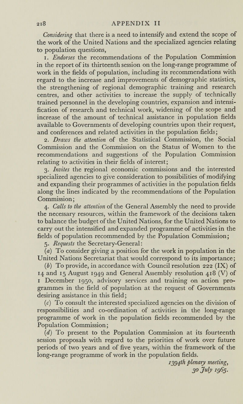 2i8 APPENDIX II Considering that there is a need to intensify and extend the scope of the work of the United Nations and the specialized agencies relating to population questions, 1. Endorses the recommendations of the Population Commission in the report of its thirteenth session on the long-range programme of work in the fields of population, including its recommendations with regard to the increase and improvements of demographic statistics, the strengthening of regional demographic training and research centres, and other activities to increase the supply of technically trained personnel in the developing countries, expansion and intensi¬ fication of research and technical work, widening of the scope and increase of the amount of technical assistance in population fields available to Governments of developing countries upon their request, and conferences and related activities in the population fields; 2. Draws the attention of the Statistical Commission, the Social Commission and the Commission on the Status of Women to the recommendations and suggestions of the Population Commission relating to activities in their fields of interest; 3. Invites the regional economic commissions and the interested specialized agencies to give consideration to possibilities of modifying and expanding their programmes of activities in the population fields along the lines indicated by the recommendations of the Population Commission ; 4. Calls to the attention of the General Assembly the need to provide the necessary resources, within the framework of the decisions taken to balance the budget of the United Nations, for the United Nations to carry out the intensified and expanded programme of activities in the fields of population recommended by the Population Commission; 5. Requests the Secretary-General; (0) To consider giving a position for the work in population in the United Nations Secretariat that would correspond to its importance; {b) To provide, in accordance with Council resolution 222 (IX) of 14 and 15 August 1949 and General Assembly resolution 418 (V) of i December 1950, advisory services and training on action pro¬ grammes in the field of population at the request of Governments desiring assistance in this field; (c) To consult the interested specialized agencies on the division of responsibilities and co-ordination of activities in the long-range programme of work in the population fields recommended by the Population Commission; {d) To present to the Population Commission at its fourteenth session proposals with regard to the priorities of work over future periods of two years and of five years, within the framework of the long-range programme of work in the population fields. i3g4th plenary meeting, 30 July ig65.