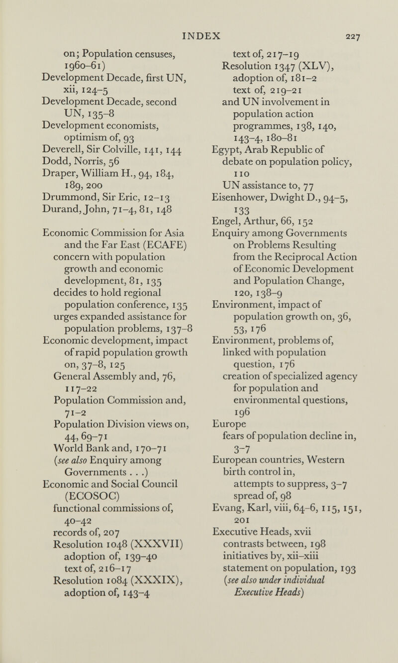 INDEX 227 on; Population censuses, 1960-61) Development Decade, first UN, xii, 124-5 Development Decade, second UN, 135-8 Development economists, optimism of, 93 Deverell, Sir Colville, 141, 144 Dodd, Norris, 56 Draper, William H., 94, 184, 189, 200 Drummond, Sir Eric, 12-13 Durand, John, 71-4, 81, 148 Economic Commission for Asia and the Far East (ECAFE) concern with population growth and economic development, 81, 135 decides to hold regional population conference, 135 urges expanded assistance for population problems, 137-8 Economic development, impact of rapid population growth on,37-8, 125 General Assembly and, 76, 117-22 Population Commission and, 71-2 Population Division views on, 44, 69-71 World Bank and, 170-71 {see also Enquiry among Governments . . .) Economic and Social Council (ECOSOC) functional commissions of, 40-42 records of, 207 Resolution 1048 (XXXVII) adoption of, 139-40 text of, 216-17 Resolution 1084 (XXXIX), adoption of, 143-4 text of, 217-19 Resolution 1347 (XLV), adoption of, 181-2 text of, 219-21 and UN involvement in population action programmes, 138, 140, 143-4, 180-81 Egypt, Arab Republic of debate on population policy, no UN assistance to, 77 Eisenhower, Dwight D., 94-5, 133 Engel, Arthur, 66, 152 Enquiry among Governments on Problems Resulting from the Reciprocal Action of Economic Development and Population Change, 120, 138-9 Environment, impact of population growth on, 36, 53> 176 Environment, problems of, linked with population question, 176 creation of specialized agency for population and environmental questions, 196 Europe fears of population decline in, 3-7 European countries. Western birth control in, attempts to suppress, 3-7 spread of, 98 Evang, Karl, viii, 64-6, 115, 151, 201 Executive Heads, xvii contrasts between, 198 initiatives by, xii-xiii statement on population, 193 {see also under individual Executive Heads) i