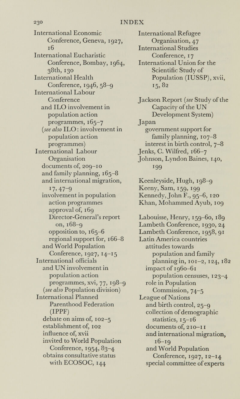 230 INDEX International Economic Conference, Geneva, 1927, 16 International Eucharistie Conference, Bombay, 1964, 38th, 130 International Health Conference, 1946, 58-9 International Labour Conference and ILO involvement in population action programmes, 165-7 {see also ILO : involvement in population action programmes) International Labour Organisation documents of, 209-10 and family planning, 165-8 and international migration, i7>47-9 involvement in population action programmes approval of, 169 Director-General's report on, 168-9 opposition to, 165-6 regional support for, 166-8 and World Population Conference, 1927, 14-15 International officials and UN involvement in population action programmes, xvi, 77, 198-9 {see also Population division) International Planned Parenthood Federation (IPPF) debate on aims of, 102-5 establishment of, 102 influence of, xvii invited to World Population Conference, 1954, 83-4 obtains consultative status with ECOSOC, 144 International Refugee Organisation, 47 International Studies Conference, 17 International Union for the Scientific Study of Population (lUSSP), xvii, 15^ 82 Jackson Report {see Study of the Capacity of the UN Development System) Japan government support for family planning, 107-8 interest in birth control, 7-8 Jenks, C. Wilfred, 166-7 Johnson, Lyndon Baines, 140, 199 Keenleyside, Hugh, 198-9 Keeny, Sam, 159, 199 Kennedy, John F., 95-6, 120 Khan, Mohammed Ayub, 109 Labouisse, Henry, 159-60, 189 Lambeth Conference, 1930, 24 Lambeth Conference, 1958, 91 Latin America countries attitudes towards population and family planning in, I о 1-2, 124, 182 impact of 1960-61 population censuses, 123-4 role in Population Commission, 74-5 League of Nations and birth control, 25-9 collection of demographic statistics, 15-16 documents of, 210-11 and international migration, 16-19 and World Population Conference, 1927, 12-14 special committee of experts