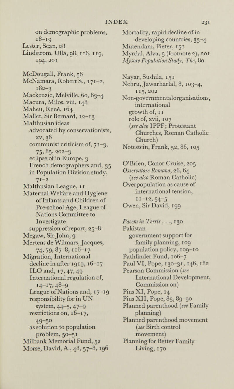 INDEX 231 on demographic problems, 18-19 Lester, Sean, 28 Lindstrom, Ulla, 98, 116, 119, 194, 201 McDougall, Frank, 56 McNamara, Robert S., 171-2, 182-3 Mackenzie, Melville, 60, 63-4 Macura, Milos, viii, 148 Maheu, René, 164 Mallet, Sir Bernard, 12-13 Malthusian ideas advocated by conservationists, XV, 36 communist criticism of, 71-3, 75, 85, 202-3 eclipse of in Europe, 3 French demographers and, 35 in Population Division study, 71-2 Malthusian League, 11 Maternal Welfare and Hygiene of Infants and Children of Pre-school Age, League of Nations Committee to Investigate suppression of report, 25-8 Megaw, Sir John, 9 Mertens de Wilmars, Jacques, 74;79»87-8» 116-17 Migration, International decline in after 1919, 16-17 ILO and, 17,47, 49 International regulation of, 14-17,48-9 League ofNations and, 17-19 responsibility for in UN system, 44-5,47-9 restrictions on, 16-17, 49-50 as solution to population problem, 50-51 Milbank Memorial Fund, 52 Morse, David, A., 48, 57-8, 196 Mortality, rapid decline of in developing countries, 33-4 Mutendam, Pieter, 151 Myrdal, Alva, 5 (footnote 2), 201 Mysore Population Study, The, 80 Nayar, Sushila, 151 Nehru, Jawarharlal, 8, 103-4, 115,202 Non-governmentalorganisations, international growth of, 11 role of, xvii, 107 {see also IPPF ; Protestant Churches, Roman Catholic Church) Notestein, Frank, 52, 86, 105 O'Brien, Conor Cruise, 205 Osservatore Romano, 26, 64 {see also Roman Catholic) Overpopulation as cause of international tension, 11-12, 54-5 Owen, Sir David, 199 Pacem in Terris..130 Pakistan government support for family planning, 109 population policy, 109-10 Pathfinder Fund, 106-7 Paul VI, Pope, 130-31, 146, 182 Pearson Commission {see International Development, Commission on) Pius XI, Pope, 24 Pius XII, Pope, 85, 89-90 Planned parenthood {see Family planning) Planned parenthood movement {see Birth control movement) Planning for Better Family Living, 170