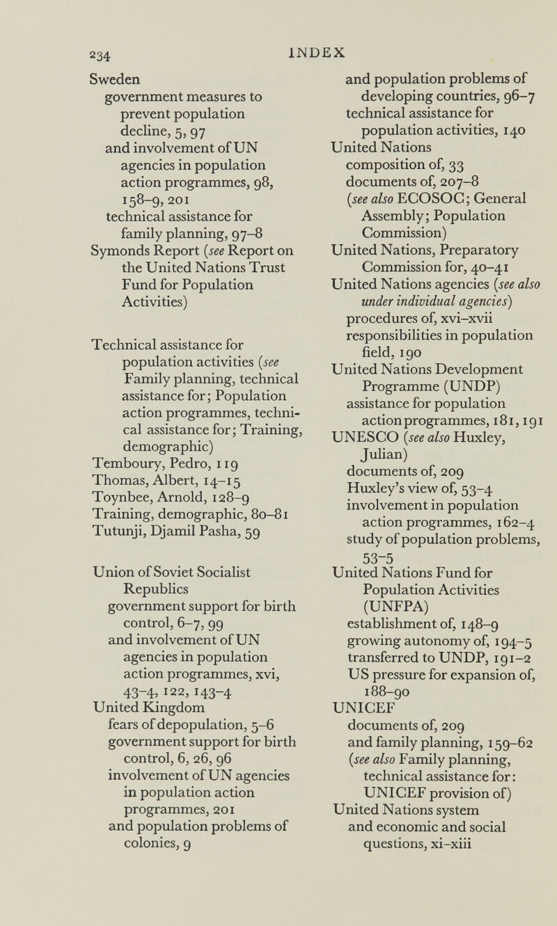 234 INDEX Sweden government measures to prevent population decline, 5, 97 and involvement of UN agencies in population action programmes, 98, 158-9, 201 technical assistance for family planning, 97-8 Symonds Report {see Report on the United Nations Trust Fund for Population Activities) Technical assistance for population activities {see Family planning, technical assistance for; Population action programmes, techni¬ cal assistance for; Training, demographic) Temboury, Pedro, 119 Thomas, Albert, 14-15 Toynbee, Arnold, 128-9 Training, demographic, 80-81 Tutunji, Djamil Pasha, 59 Union of Soviet Socialist Republics government support for birth control, 6-7, 99 and involvement of UN agencies in population action programmes, xvi, 43-4> 122, 143-4 United Kingdom fears of depopulation, 5-6 government support for birth control, 6, 26, 96 involvement of UN agencies in population action programmes, 201 and population problems of colonies, 9 and population problems of developing countries, 96-7 technical assistance for population activities, 140 United Nations composition of, 33 documents of, 207-8 {seealso ECOSOC; General Assembly; Population Commission) United Nations, Preparatory Commission for, 40-41 United Nations agencies {see also under individual agencies) procedures of, xvi-xvii responsibilities in population field, 190 United Nations Development Programme (UNDP) assistance for population action programmes, 181,191 UNESCO {see also Huxley, Julian) documents of, 209 Huxley's view of, 53-4 involvement in population action programmes, 162-4 study of population problems, 53-5 United Nations Fund for Population Activities (UNFPA) establishment of, 148-9 growing autonomy of, 194-5 transferred to UNDP, 191-2 US pressure for expansion of, 188-90 UNICEF documents of, 209 and family planning, 159-62 {see also Family planning, technical assistance for : UNICEF provision of) United Nations system and economic and social questions, xi-xiii