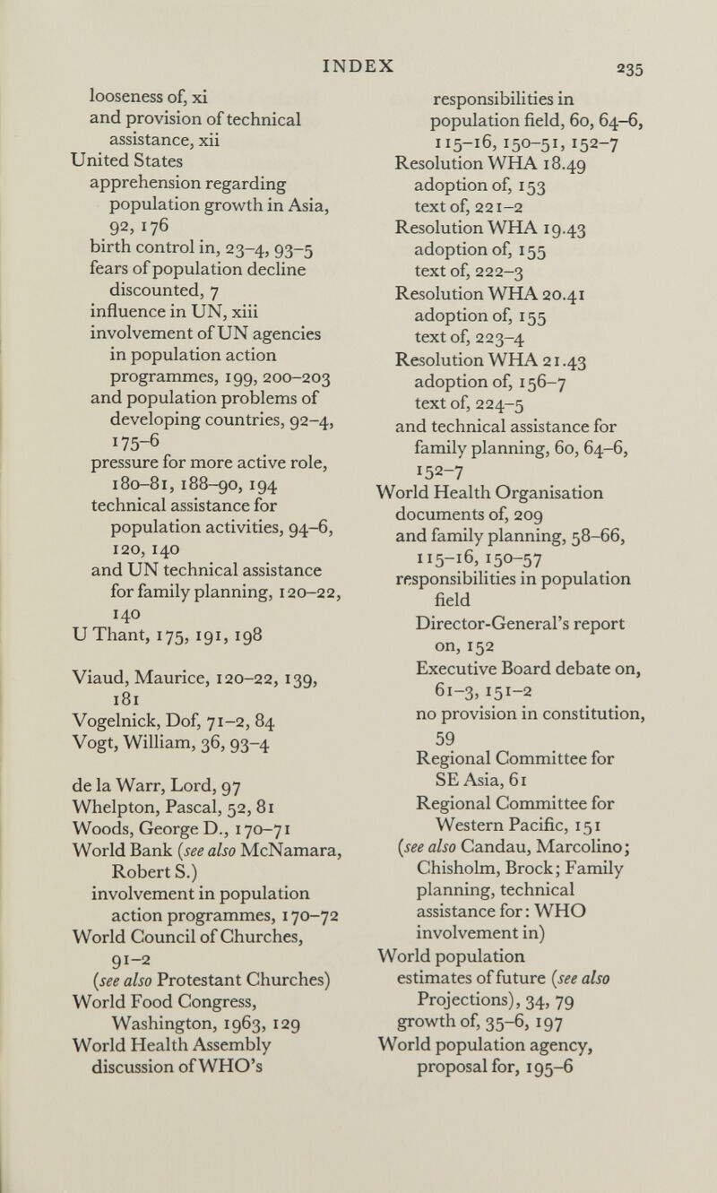 looseness of, xi and provision of technical assistance, xii United States apprehension regarding population growth in Asia, 92, 176 birth control in, 23-4, 93-5 fears of population decline discounted, 7 influence in UN, xiii involvement of UN agencies in population action programmes, 199, 200-203 and population problems of developing countries, 92-4, 175-6 pressure for more active role, 180-81, 188-90, 194 technical assistance for population activities, 94-6, 120, 140 and UN technical assistance for family planning, 120-22, 140 UThant, 175, 191, 198 Viaud, Maurice, 120-22, 139, 181 Vogelnick, Dof, 71-2, 84 Vogt, William, 36, 93-4 de la Warr, Lord, 97 Whelpton, Pascal, 52, 81 Woods, George D., 170-71 World Bank {see also McNamara, Robert S.) involvement in population action programmes, 170-72 World Council of Churches, 91-2 {see also Protestant Churches) World Food Congress, Washington, 1963, 129 World Health Assembly discussion of who's INDEX 235 responsibilities in population field, 60, 64-6, 115-16, 150-51, 152-7 Resolution WHA 18.49 adoption of, 153 text of, 221-2 Resolution WHA 19.43 adoption of, 155 text of, 222-3 Resolution WHA 20.41 adoption of, 155 text of, 223-4 Resolution WHA 21.43 adoption of, 156-7 text of, 224-5 and technical assistance for family planning, 60, 64-6, 152-7 World Health Organisation documents of, 209 and family planning, 58-66, 115-1150-57 responsibilities in population field Director-General's report on, 152 Executive Board debate on, 61-3, 151-2 no provision in constitution, 59 Regional Committee for SE Asia, 61 Regional Committee for Western Pacific, 151 {see also Candau, Marcolino; Chisholm, Brock; Family planning, technical assistance for : WHO involvement in) World population estimates of future {see also Projections), 34, 79 growth of, 35-6, 197 World population agency, proposal for, 195-6