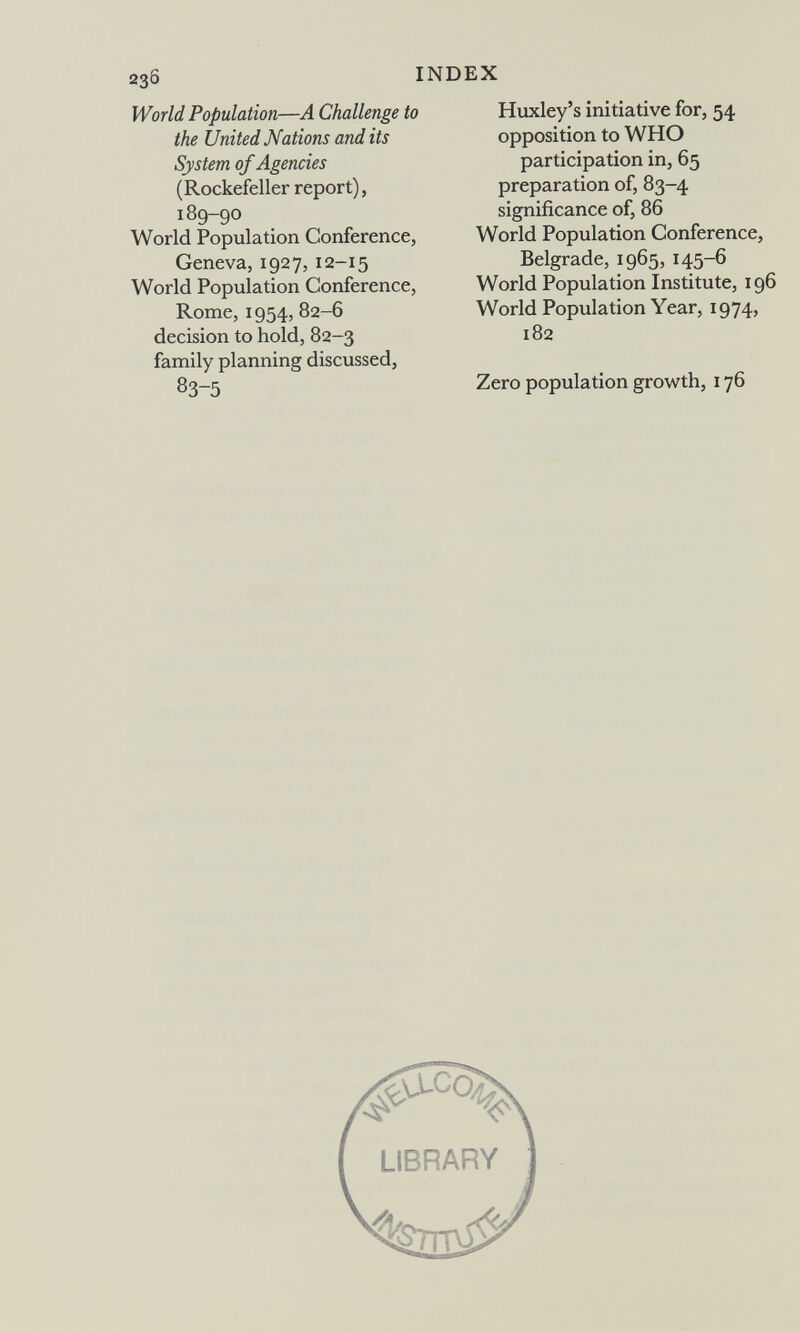 INDEX World Population—A Challenge to the United Nations and its System of Agencies (Rockefeller report), 189-90 World Population Conference, Geneva, 1927, 12-15 World Population Conference, Rome, 1954, 82-6 decision to hold, 82-3 family planning discussed, 83-5 Huxley's initiative for, 54 opposition to WHO participation in, 65 preparation of, 83-4 significance of, 86 World Population Conference, Belgrade, 1965, 145-6 World Population Institute, 196 World Population Year, 1974, 182 Zero population growth, 176