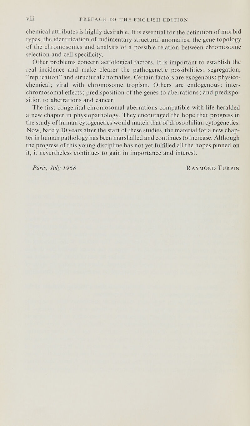 viii preface to the english edition chemical attributes is highly desirable. It is essential for the definition of morbid types, the identification of rudimentary structural anomalies, the gene topology of the chromosomes and analysis of a possible relation between chromosome selection and cell specificity. Other problems concern aetiological factors. It is important to establish the real incidence and make clearer the pathogenetic possibilities: segregation, replication and structural anomalies. Certain factors are exogenous: physico- chemical; viral with chromosome tropism. Others are endogenous: inter- chromosomal efiiects; predisposition of the genes to aberrations; and predispo¬ sition to aberrations and cancer. The first congenital chromosomal aberrations compatible with life heralded a new chapter in physiopathology. They encouraged the hope that progress in the study of human cytogenetics would match that of drosophilian cytogenetics. Now, barely 10 years after the start of these studies, the material for a new chap¬ ter in human pathology has been marshalled and continues to increase. Although the progress of this young discipline has not yet fulfilled all the hopes pinned on it, it nevertheless continues to gain in importance and interest. Paris, July 1968 Raymond Turpin