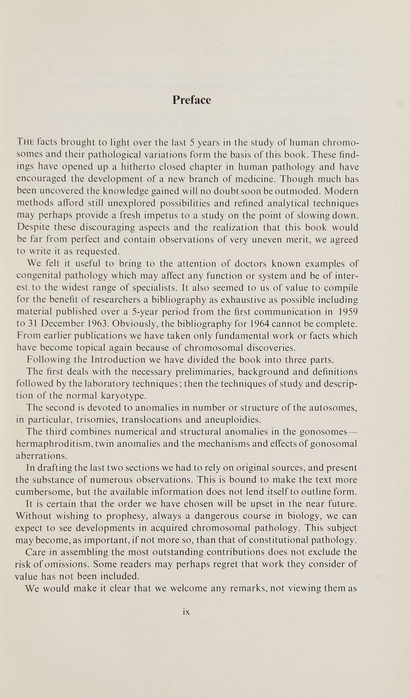 Preface The facts brought to light over the last 5 years in the study of human chromo¬ somes and their pathological variations form the basis of this book. These find¬ ings have opened up a hitherto closed chapter in human pathology and have encouraged the development of a new branch of medicine. Though much has been uncovered the knowledge gained will no doubt soon be outmoded. Modern methods afford still unexplored possibilities and refined analytical techniques may perhaps provide a fresh impetus to a study on the point of slowing down. Despite these discouraging aspects and the realization that this book would be far from perfect and contain observations of very uneven merit, we agreed to write it as requested. We felt it useful to bring to the attention of doctors known examples of congenital pathology which may affect any function or system and be of inter¬ est to the widest range of specialists. It also seemed to us of value to compile for the benefit of researchers a bibliography as exhaustive as possible including material published over a 5-year period from the first communication in 1959 to 31 December 1963. Obviously, the bibliography for 1964 cannot be complete. From earlier publications we have taken only fundamental work or facts which have become topical again because of chromosomal discoveries. Following the Introduction we have divided the book into three parts. The first deals with the necessary preliminaries, background and definitions followed by the laboratory techniques; then the techniques of study and descrip¬ tion of the normal karyotype. The second is devoted to anomalies in number or structure of the autosomes, in particular, trisomies, translocations and aneuploidies. The third combines numerical and structural anomalies in the gonosomes— hermaphroditism, twin anomalies and the mechanisms and effects of gonosomal aberrations. In drafting the last two sections we had to rely on original sources, and present the substance of numerous observations. This is bound to make the text more cumbersome, but the available information does not lend itself to outline form. It is certain that the order we have chosen will be upset in the near future. Without wishing to prophesy, always a dangerous course in biology, we can expect to see developments in acquired chromosomal pathology. This subject may become, as important, if not more so, than that of constitutional pathology. Care in assembling the most outstanding contributions does not exclude the risk of omissions. Some readers may perhaps regret that work they consider of value has not been included. We would make it clear that we welcome any remarks, not viewing them as ix