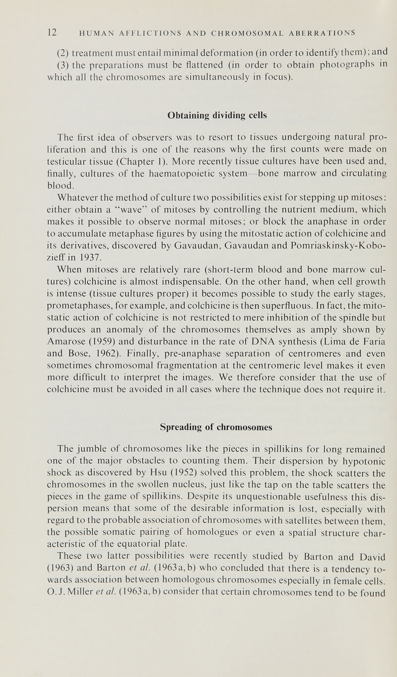 12 HUMAN AFFLICTIONS AND CHROMOSOMAL ABERRATIONS (2) treatment must entail minimal deformation (in order to identify them) ; and (3) the preparations must be flattened (in order to obtain photographs in which all the chromosomes are simultaneously in focus). Obtaining dividing cells The first idea of observers was to resort to tissues undergoing natural pro¬ liferation and this is one of the reasons why the first counts were made on testicular tissue (Chapter 1). More recently tissue cultures have been used and, finally, cultures of the haematopoietic system—bone marrow and circulating blood. Whatever the method of culture two possibilities exist for stepping up mitoses : either obtain a wave of mitoses by controlling the nutrient medium, which makes it possible to observe normal mitoses; or block the anaphase in order to accumulate metaphase figures by using the mitostatic action of colchicine and its derivatives, discovered by Gavaudan, Gavaudan and Pomriaskinsky-Kobo- ziefif in 1937. When mitoses are relatively rare (short-term blood and bone marrow cul¬ tures) colchicine is almost indispensable. On the other hand, when cell growth is intense (tissue cultures proper) it becomes possible to study the early stages, prometaphases, for example, and colchicine is then superfluous. In fact, the mito¬ static action of colchicine is not restricted to mere inhibition of the spindle but produces an anomaly of the chromosomes themselves as amply shown by Amaróse (1959) and disturbance in the rate of DNA synthesis (Lima de Faria and Bose, 1962). Finally, pre-anaphase separation of centromeres and even sometimes chromosomal fragmentation at the centromeric level makes it even more difficult to interpret the images. We therefore consider that the use of colchicine must be avoided in all cases where the technique does not require it. Spreading of chromosomes The jumble of chromosomes like the pieces in spillikins for long remained one of the major obstacles to counting them. Their dispersion by hypotonic shock as discovered by Hsu (1952) solved this problem, the shock scatters the chromosomes in the swollen nucleus, just like the tap on the table scatters the pieces in the game of spillikins. Despite its unquestionable usefulness this dis¬ persion means that some of the desirable information is lost, especially with regard to the probable association of chromosomes with satellites between them, the possible somatic pairing of homologues or even a spatial structure char¬ acteristic of the equatorial plate. These two latter possibilities were recently studied by Barton and David (1963) and Barton et ai (1963a,b) who concluded that there is a tendency to¬ wards association between homologous chromosomes especially in female cells. O. J. Miller et ai. ( 1963 a, b) consider that certain chromosomes tend to be found