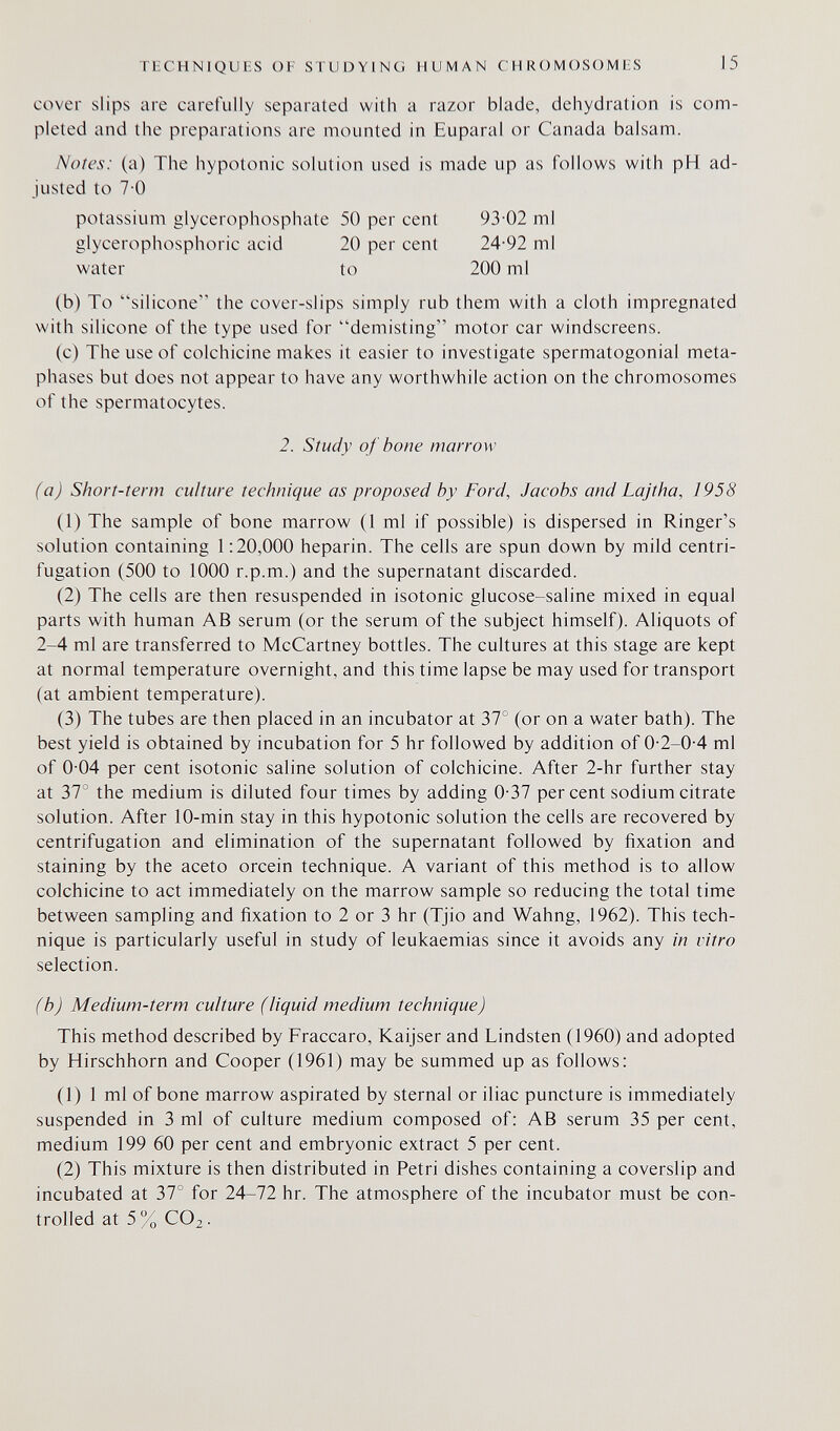 TECHNIQUES OF STUDYING HUMAN CHROMOSOMES 15 cover slips are carefully separated with a razor blade, dehydration is com¬ pleted and the preparations are mounted in Euparal or Canada balsam. Notes: (a) The hypotonic solution used is made up as follows with pH ad¬ justed to 7-0 potassium glycerophosphate 50 per cent 93-02 ml glycerophosphoric acid 20 per cent 24-92 ml water to 200 ml (b) To silicone the cover-slips simply rub them with a cloth impregnated with silicone of the type used for demisting motor car windscreens. (c) The use of colchicine makes it easier to investigate spermatogonial meta- phases but does not appear to have any worthwhile action on the chromosomes of the spermatocytes. 2. Study of bone marrow (a) Short-term culture technique as proposed by Ford, Jacobs and Lajtha, 1958 (1) The sample of bone marrow (1 ml if possible) is dispersed in Ringer's solution containing 1:20,000 heparin. The cells are spun down by mild centri- fugation (500 to 1000 r.p.m.) and the supernatant discarded. (2) The cells are then resuspended in isotonic glucose-saline mixed in equal parts with human AB serum (or the serum of the subject himself). Aliquots of 2-4 ml are transferred to McCartney bottles. The cultures at this stage are kept at normal temperature overnight, and this time lapse be may used for transport (at ambient temperature). (3) The tubes are then placed in an incubator at 37° (or on a water bath). The best yield is obtained by incubation for 5 hr followed by addition of 0-2-0-4 ml of 0-04 per cent isotonic saline solution of colchicine. After 2-hr further stay at 37° the medium is diluted four times by adding 0-37 per cent sodium citrate solution. After 10-min stay in this hypotonic solution the cells are recovered by centrifugation and elimination of the supernatant followed by fixation and staining by the aceto orcein technique. A variant of this method is to allow colchicine to act immediately on the marrow sample so reducing the total time between sampling and fixation to 2 or 3 hr (Tjio and Wahng, 1962). This tech¬ nique is particularly useful in study of leukaemias since it avoids any in vitro selection. (b) Medium-term culture (liquid medium technique) This method described by Fraccaro, Kaijser and Lindsten (1960) and adopted by Hirschhorn and Cooper (1961) may be summed up as follows: (1) 1 ml of bone marrow aspirated by sternal or iliac puncture is immediately suspended in 3 ml of culture medium composed of: AB serum 35 per cent, medium 199 60 per cent and embryonic extract 5 per cent. (2) This mixture is then distributed in Petri dishes containing a coverslip and incubated at 37° for 24-72 hr. The atmosphere of the incubator must be con¬ trolled at 5% CO2-