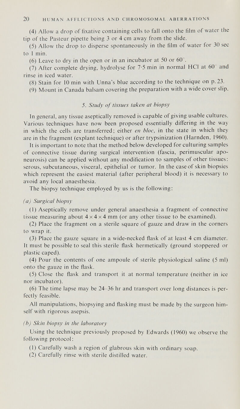 20 HUMAN AFFLICTIONS AND CHROMOSOMAL ABERRATIONS (4) Allow a drop of fixative containing cells to fall onto the film of water the tip of the Pasteur pipette being 3 or 4 cm away from the slide. (5) Allow the drop to disperse spontaneously in the film of water for 30 sec to 1 min. (6) Leave to dry in the open or in an incubator at 50 or 60°. (7) After complete drying, hydrolyse for 7-5 min in normal HCl at 60' and rinse in iced water. (8) Stain for 10 min with Unna's blue according to the technique on p. 23. (9) Mount in Canada balsam covering the preparation with a wide cover slip. 5. Study of tissues taken at biopsy In general, any tissue aseptically removed is capable of giving usable cultures. Various techniques have now been proposed essentially differing in the way in which the cells are transferred; either en bloc, in the state in which they are in the fragment (expiant technique) or after trypsinization (Harnden, 1960). Tt is important to note that the method below developed for culturing samples of connective tissue during surgical intervention (fascia, perimuscular apo¬ neurosis) can be applied without any modification to samples of other tissues: serous, subcutaneous, visceral, epithelial or tumor. In the case of skin biopsies which represent the easiest material (after peripheral blood) it is necessary to avoid any local anaesthesia. The biopsy technique employed by us is the following: (a) Surgical biopsy (1) Aseptically remove under general anaesthesia a fragment of connective tissue measuring about 4x4x4 mm (or any other tissue to be examined). (2) Place the fragment on a sterile square of gauze and draw in the corners to wrap it. (3) Place the gauze square in a wide-necked flask of at least 4 cm diameter. It must be possible to seal this sterile flask hermetically (ground stoppered or plastic caped). (4) Pour the contents of one ampoule of sterile physiological saline (5 ml) onto the gauze in the flask. (5) Close the flask and transport it at normal temperature (neither in ice nor incubator). (6) The time lapse may be 24-36 hr and transport over long distances is per¬ fectly feasible. All manipulations, biopsying and flasking must be made by the surgeon him¬ self with rigorous asepsis. (b) Skin biopsy in the laboratory Using the technique previously proposed by Edwards (1960) we observe the following protocol: (1) Carefully wash a region of glabrous skin with ordinary soap. (2) Carefully rinse with sterile distilled water.