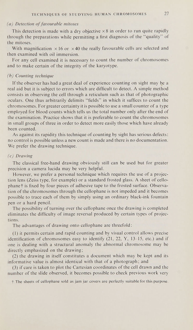 TECHNIQUIÍS OF STUDYING HUMAN CHROMOSOMES 27 (a) Detection of favourable mitoses This detection is made with a dry objective x 8 in order to run quite rapidly through the preparations while permitting a first diagnosis of the quality of the mitoses. With magnification x 16 or x40 the really favourable cells are selected and then examined with oil immersion. For any cell examined it is necessary to count the number of chromosomes and to make certain of the integrity of the karyotype. (b) Counting technique If the observer has had a great deal of experience counting on sight may be a real aid but it is subject to errors which are difficult to detect. A simple method consists in observing the cell through a reticulum such as that of photographic oculars. One thus arbitrarily delimits fields in which it suffices to count the chromosomes. For greater certainty it is possible to use a small counter of a type employed for blood counts which tells us the total number only after the end of the examination. Practice shows that it is preferable to count the chromosomes in small groups of three in order to detect more easily those which have already been counted. As against its rapidity this technique of counting by sight has serious defects: no control is possible unless a new count is made and there is no documentation. We prefer the drawing technique. (c) Drawing The classical free-hand drawing obviously still can be used but for greater precision a camera lucida may be very helpful. However, we prefer a personal technique which requires the use of a projec¬ tion lens (Zeiss type, for example) or a standard frosted glass. A sheet of cello¬ phane! is fixed by four pieces of adhesive tape to the frosted surface. Observa¬ tion of the chromosomes through the cellophane is not impeded and it becomes possible to trace each of them by simply using an ordinary black-ink fountain pen or a hard pencil. The possibility of turning over the cellophane once the drawing is completed eliminates the difficulty of image reversal produced by certain types of projec¬ tions. The advantages of drawing onto cellophane are threefold: (1) it permits certain and rapid counting and by visual control allows precise identification of chromosomes easy to identify (21, 22, Y, 13-15, etc.) and if one is dealing with a structural anomaly the abnormal chromosome may be directly emphasized on the drawing; (2) the drawing in itself constitutes a document which may be kept and its informative value is almost identical with that of a photograph; and (3) if care is taken to plot the Cartesian coordinates of the cell drawn and the number of the slide observed, it becomes possible to check previous work very t The sheets of cellophane sold as jam jar covers are perfectly suitable for this purpose.